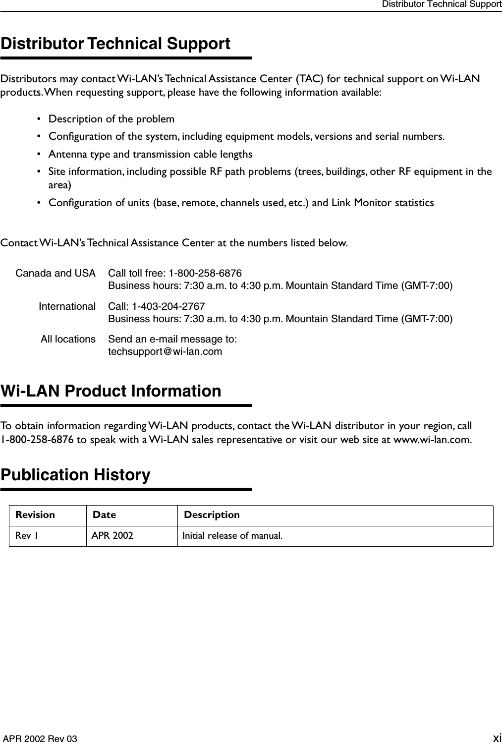  Distributor Technical Support  APR 2002 Rev 03 xi Distributor Technical Support Distributors may contact Wi-LAN’s Technical Assistance Center (TAC) for technical support on Wi-LAN products. When requesting support, please have the following information available: • Description of the problem • Conﬁguration of the system, including equipment models, versions and serial numbers. • Antenna type and transmission cable lengths • Site information, including possible RF path problems (trees, buildings, other RF equipment in the area) • Conﬁguration of units (base, remote, channels used, etc.) and Link Monitor statisticsContact Wi-LAN’s Technical Assistance Center at the numbers listed below. Wi-LAN Product Information To obtain information regarding Wi-LAN products, contact the Wi-LAN distributor in your region, call1-800-258-6876 to speak with a Wi-LAN sales representative or visit our web site at www.wi-lan.com. Publication History Canada and USA Call toll free: 1-800-258-6876Business hours: 7:30 a.m. to 4:30 p.m. Mountain Standard Time (GMT-7:00)International Call: 1-403-204-2767Business hours: 7:30 a.m. to 4:30 p.m. Mountain Standard Time (GMT-7:00)All locations Send an e-mail message to: techsupport@wi-lan.com Revision Date Description Rev 1 APR 2002 Initial release of manual.