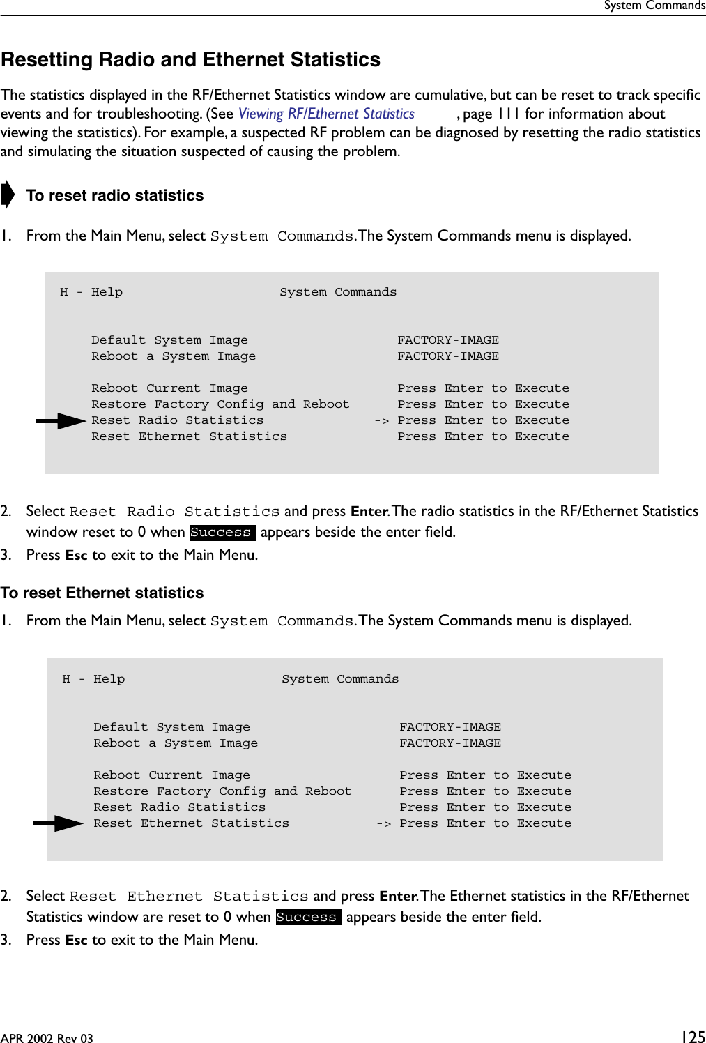 System CommandsAPR 2002 Rev 03 125Resetting Radio and Ethernet StatisticsThe statistics displayed in the RF/Ethernet Statistics window are cumulative, but can be reset to track speciﬁc events and for troubleshooting. (See Viewing RF/Ethernet Statistics , page 111 for information about viewing the statistics). For example, a suspected RF problem can be diagnosed by resetting the radio statistics and simulating the situation suspected of causing the problem.➧ To reset radio statistics1. From the Main Menu, select System Commands.The System Commands menu is displayed.2. Select Reset Radio Statistics and press Enter. The radio statistics in the RF/Ethernet Statistics window reset to 0 when   appears beside the enter ﬁeld.3. Press Esc to exit to the Main Menu.To reset Ethernet statistics1. From the Main Menu, select System Commands. The System Commands menu is displayed.2. Select Reset Ethernet Statistics and press Enter. The Ethernet statistics in the RF/Ethernet Statistics window are reset to 0 when   appears beside the enter ﬁeld.3. Press Esc to exit to the Main Menu.H - Help                    System Commands    Default System Image                   FACTORY-IMAGE    Reboot a System Image                  FACTORY-IMAGE    Reboot Current Image                   Press Enter to Execute    Restore Factory Config and Reboot      Press Enter to Execute    Reset Radio Statistics              -&gt; Press Enter to Execute    Reset Ethernet Statistics              Press Enter to ExecuteSuccessH - Help                    System Commands    Default System Image                   FACTORY-IMAGE    Reboot a System Image                  FACTORY-IMAGE    Reboot Current Image                   Press Enter to Execute    Restore Factory Config and Reboot      Press Enter to Execute    Reset Radio Statistics                 Press Enter to Execute    Reset Ethernet Statistics           -&gt; Press Enter to ExecuteSuccess