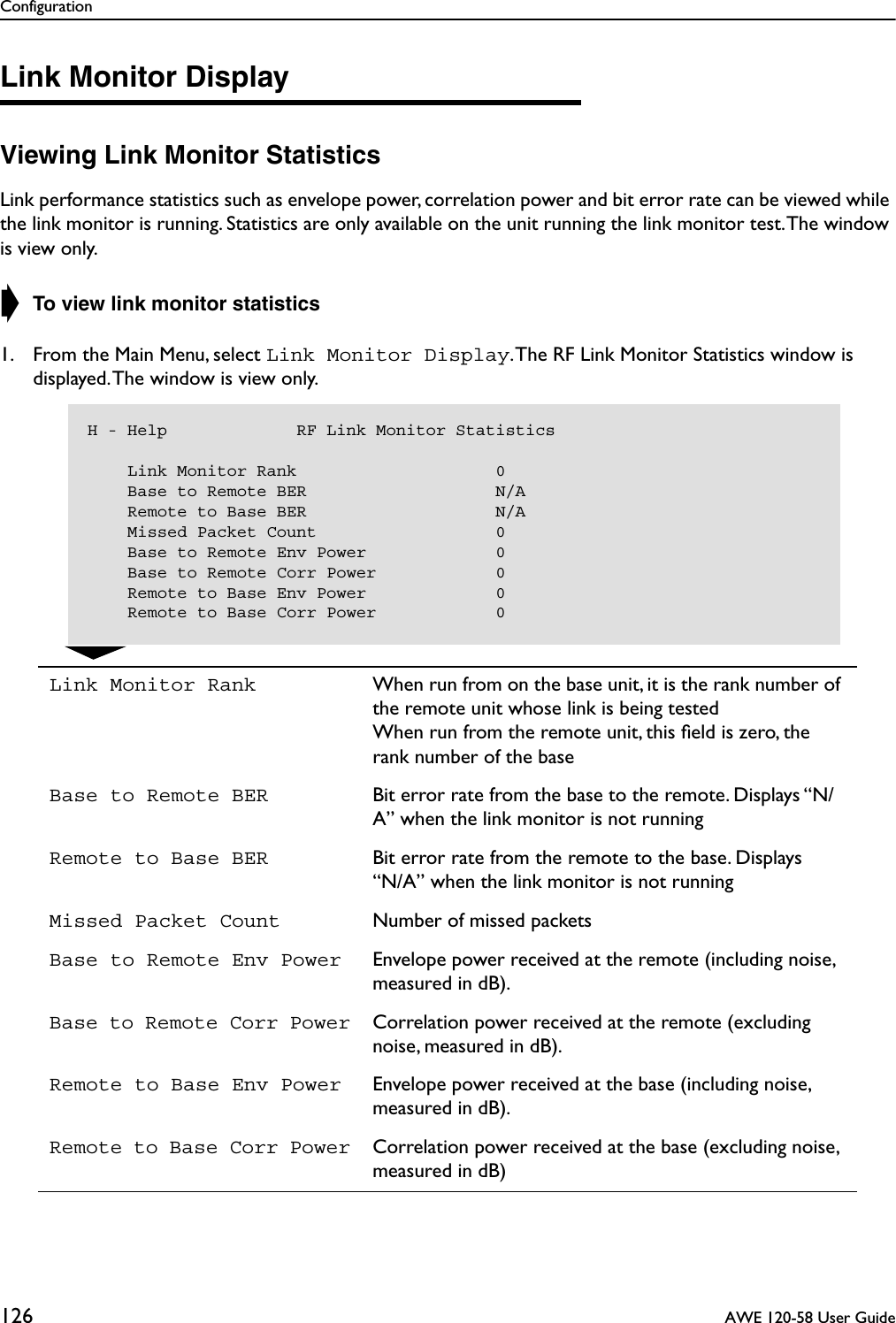 Configuration126  AWE 120-58 User GuideLink Monitor DisplayViewing Link Monitor StatisticsLink performance statistics such as envelope power, correlation power and bit error rate can be viewed while the link monitor is running. Statistics are only available on the unit running the link monitor test. The window is view only.➧ To view link monitor statistics1. From the Main Menu, select Link Monitor Display. The RF Link Monitor Statistics window is displayed. The window is view only.Link Monitor Rank When run from on the base unit, it is the rank number of the remote unit whose link is being testedWhen run from the remote unit, this ﬁeld is zero, the rank number of the baseBase to Remote BER Bit error rate from the base to the remote. Displays “N/A” when the link monitor is not runningRemote to Base BER Bit error rate from the remote to the base. Displays“N/A” when the link monitor is not runningMissed Packet Count Number of missed packetsBase to Remote Env Power Envelope power received at the remote (including noise, measured in dB).Base to Remote Corr Power Correlation power received at the remote (excluding noise, measured in dB).Remote to Base Env Power Envelope power received at the base (including noise, measured in dB).Remote to Base Corr Power Correlation power received at the base (excluding noise, measured in dB)H - Help             RF Link Monitor Statistics    Link Monitor Rank                    0    Base to Remote BER                   N/A    Remote to Base BER                   N/A    Missed Packet Count                  0    Base to Remote Env Power             0    Base to Remote Corr Power            0    Remote to Base Env Power             0    Remote to Base Corr Power            0