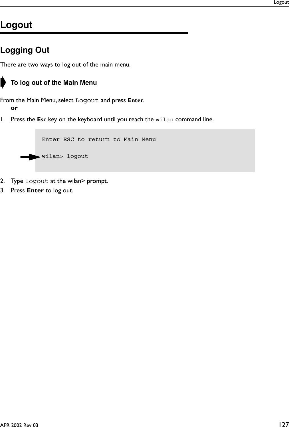 LogoutAPR 2002 Rev 03 127LogoutLogging OutThere are two ways to log out of the main menu.➧ To log out of the Main MenuFrom the Main Menu, select Logout and press Enter.or1. Press the Esc key on the keyboard until you reach the wilan command line.2. Type logout at the wilan&gt; prompt.3. Press Enter to log out.Enter ESC to return to Main Menuwilan&gt; logout