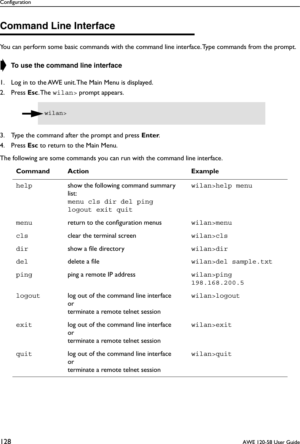Configuration128  AWE 120-58 User GuideCommand Line InterfaceYou can perform some basic commands with the command line interface. Type commands from the prompt.➧ To use the command line interface1. Log in to the AWE unit. The Main Menu is displayed.2. Press Esc. The  wilan&gt; prompt appears.3. Type the command after the prompt and press Enter.4. Press Esc to return to the Main Menu.The following are some commands you can run with the command line interface.Command Action Examplehelp show the following command summary list:menu cls dir del pinglogout exit quitwilan&gt;help menumenu return to the conﬁguration menus wilan&gt;menucls clear the terminal screen wilan&gt;clsdir show a ﬁle directory wilan&gt;dirdel delete a ﬁle wilan&gt;del sample.txtping ping a remote IP address wilan&gt;ping 198.168.200.5logout log out of the command line interfaceorterminate a remote telnet sessionwilan&gt;logoutexit log out of the command line interfaceorterminate a remote telnet sessionwilan&gt;exitquit log out of the command line interfaceorterminate a remote telnet sessionwilan&gt;quitwilan&gt; 