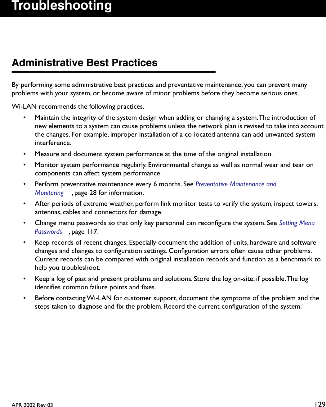 APR 2002 Rev 03 129TroubleshootingAdministrative Best PracticesBy performing some administrative best practices and preventative maintenance, you can prevent many problems with your system, or become aware of minor problems before they become serious ones. Wi-LAN recommends the following practices.• Maintain the integrity of the system design when adding or changing a system. The introduction of new elements to a system can cause problems unless the network plan is revised to take into account the changes. For example, improper installation of a co-located antenna can add unwanted system interference.• Measure and document system performance at the time of the original installation.• Monitor system performance regularly. Environmental change as well as normal wear and tear on components can affect system performance.• Perform preventative maintenance every 6 months. See Preventative Maintenance and Monitoring , page 28 for information.• After periods of extreme weather, perform link monitor tests to verify the system; inspect towers, antennas, cables and connectors for damage.• Change menu passwords so that only key personnel can reconﬁgure the system. See Setting Menu Passwords , page 117.• Keep records of recent changes. Especially document the addition of units, hardware and software changes and changes to conﬁguration settings. Conﬁguration errors often cause other problems. Current records can be compared with original installation records and function as a benchmark to help you troubleshoot.• Keep a log of past and present problems and solutions. Store the log on-site, if possible. The log identiﬁes common failure points and ﬁxes.• Before contacting Wi-LAN for customer support, document the symptoms of the problem and the steps taken to diagnose and ﬁx the problem. Record the current conﬁguration of the system.