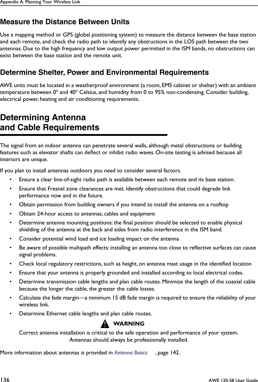 Appendix A: Planning Your Wireless Link136  AWE 120-58 User GuideMeasure the Distance Between UnitsUse a mapping method or GPS (global positioning system) to measure the distance between the base station and each remote, and check the radio path to identify any obstructions in the LOS path between the two antennas. Due to the high frequency and low output power permitted in the ISM bands, no obstructions can exist between the base station and the remote unit.Determine Shelter, Power and Environmental RequirementsAWE units must be located in a weatherproof environment (a room, EMS cabinet or shelter) with an ambient temperature between 0º and 40º Celsius, and humidity from 0 to 95% non-condensing. Consider building, electrical power, heating and air conditioning requirements.Determining Antennaand Cable RequirementsThe signal from an indoor antenna can penetrate several walls, although metal obstructions or building features such as elevator shafts can deﬂect or inhibit radio waves. On-site testing is advised because all interiors are unique.If you plan to install antennas outdoors you need to consider several factors.• Ensure a clear line-of-sight radio path is available between each remote and its base station.• Ensure that Fresnel zone clearances are met. Identify obstructions that could degrade link performance now and in the future.• Obtain permission from building owners if you intend to install the antenna on a rooftop• Obtain 24-hour access to antennas, cables and equipment• Determine antenna mounting positions: the ﬁnal position should be selected to enable physical shielding of the antenna at the back and sides from radio interference in the ISM band.• Consider potential wind load and ice loading impact on the antenna• Be aware of possible multipath effects: installing an antenna too close to reﬂective surfaces can cause signal problems.• Check local regulatory restrictions, such as height, on antenna mast usage in the identiﬁed location• Ensure that your antenna is properly grounded and installed according to local electrical codes.• Determine transmission cable lengths and plan cable routes. Minimize the length of the coaxial cable because the longer the cable, the greater the cable losses.• Calculate the fade margin—a minimum 15 dB fade margin is required to ensure the reliability of your wireless link.• Determine Ethernet cable lengths and plan cable routes.More information about antennas is provided in Antenna Basics , page 142.WARNINGCorrect antenna installation is critical to the safe operation and performance of your system. Antennas should always be professionally installed.!