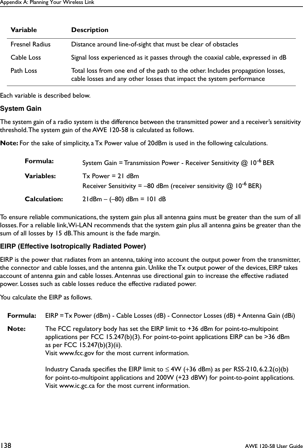 Appendix A: Planning Your Wireless Link138  AWE 120-58 User GuideEach variable is described below.System GainThe system gain of a radio system is the difference between the transmitted power and a receiver’s sensitivity threshold. The system gain of the AWE 120-58 is calculated as follows.Note: For the sake of simplicity, a Tx Power value of 20dBm is used in the following calculations.To ensure reliable communications, the system gain plus all antenna gains must be greater than the sum of all losses. For a reliable link, Wi-LAN recommends that the system gain plus all antenna gains be greater than the sum of all losses by 15 dB. This amount is the fade margin.EIRP (Effective Isotropically Radiated Power)EIRP is the power that radiates from an antenna, taking into account the output power from the transmitter, the connector and cable losses, and the antenna gain. Unlike the Tx output power of the devices, EIRP takes account of antenna gain and cable losses. Antennas use directional gain to increase the effective radiated power. Losses such as cable losses reduce the effective radiated power. You calculate the EIRP as follows.Fresnel Radius Distance around line-of-sight that must be clear of obstaclesCable Loss Signal loss experienced as it passes through the coaxial cable, expressed in dBPath Loss Total loss from one end of the path to the other. Includes propagation losses, cable losses and any other losses that impact the system performanceFormula: System Gain = Transmission Power - Receiver Sensitivity @ 10-6 BERVariables: Tx Power = 21 dBmReceiver Sensitivity = –80 dBm (receiver sensitivity @ 10-6 BER)Calculation: 21dBm – (–80) dBm = 101 dBFormula: EIRP = Tx Power (dBm) - Cable Losses (dB) - Connector Losses (dB) + Antenna Gain (dBi)Note: The FCC regulatory body has set the EIRP limit to +36 dBm for point-to-multipoint applications per FCC 15.247(b)(3). For point-to-point applications EIRP can be &gt;36 dBm as per FCC 15.247(b)(3)(ii).Visit www.fcc.gov for the most current information.Industry Canada speciﬁes the EIRP limit to ≤ 4W (+36 dBm) as per RSS-210, 6.2.2(o)(b) for point-to-multipoint applications and 200W (+23 dBW) for point-to-point applications.Visit www.ic.gc.ca for the most current information.Variable Description