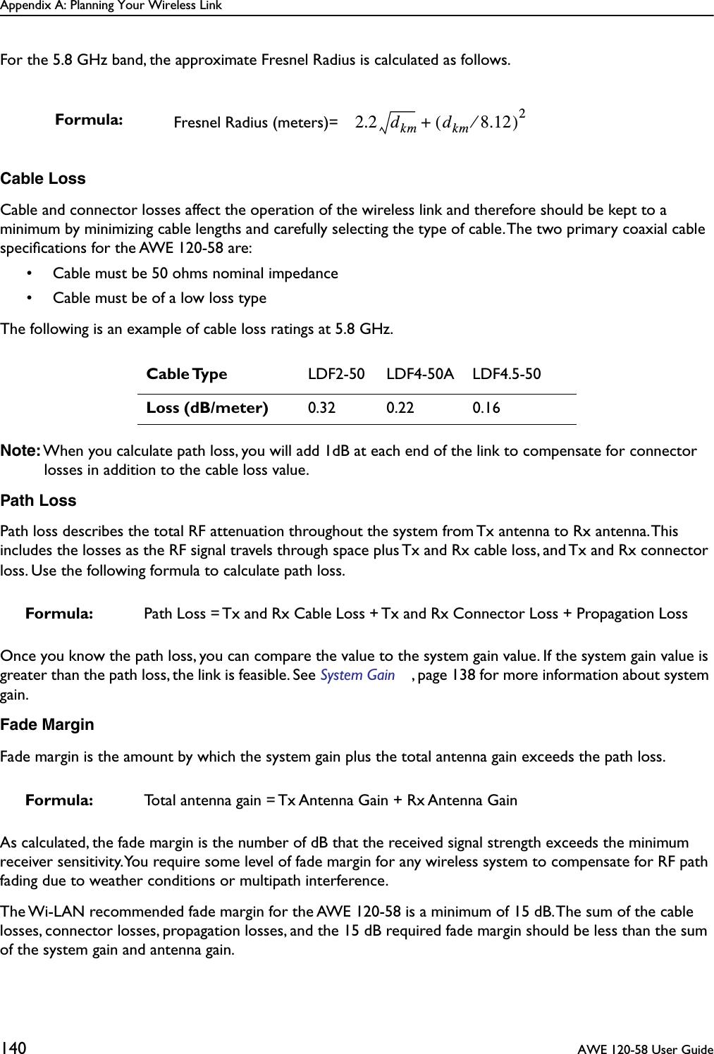 Appendix A: Planning Your Wireless Link140  AWE 120-58 User GuideFor the 5.8 GHz band, the approximate Fresnel Radius is calculated as follows.Cable LossCable and connector losses affect the operation of the wireless link and therefore should be kept to a minimum by minimizing cable lengths and carefully selecting the type of cable. The two primary coaxial cable speciﬁcations for the AWE 120-58 are:• Cable must be 50 ohms nominal impedance• Cable must be of a low loss typeThe following is an example of cable loss ratings at 5.8 GHz.Note: When you calculate path loss, you will add 1dB at each end of the link to compensate for connector losses in addition to the cable loss value.Path LossPath loss describes the total RF attenuation throughout the system from Tx antenna to Rx antenna. This includes the losses as the RF signal travels through space plus Tx and Rx cable loss, and Tx and Rx connector loss. Use the following formula to calculate path loss.Once you know the path loss, you can compare the value to the system gain value. If the system gain value is greater than the path loss, the link is feasible. See System Gain , page 138 for more information about system gain.Fade MarginFade margin is the amount by which the system gain plus the total antenna gain exceeds the path loss. As calculated, the fade margin is the number of dB that the received signal strength exceeds the minimum receiver sensitivity. You require some level of fade margin for any wireless system to compensate for RF path fading due to weather conditions or multipath interference.The Wi-LAN recommended fade margin for the AWE 120-58 is a minimum of 15 dB. The sum of the cable losses, connector losses, propagation losses, and the 15 dB required fade margin should be less than the sum of the system gain and antenna gain.Formula: Fresnel Radius (meters)= Cable Type LDF2-50 LDF4-50A LDF4.5-50Loss (dB/meter) 0.32 0.22 0.16Formula: Path Loss = Tx and Rx Cable Loss + Tx and Rx Connector Loss + Propagation LossFormula: Total antenna gain = Tx Antenna Gain + Rx Antenna Gain2.2 dkm dkm 8.12⁄()2+