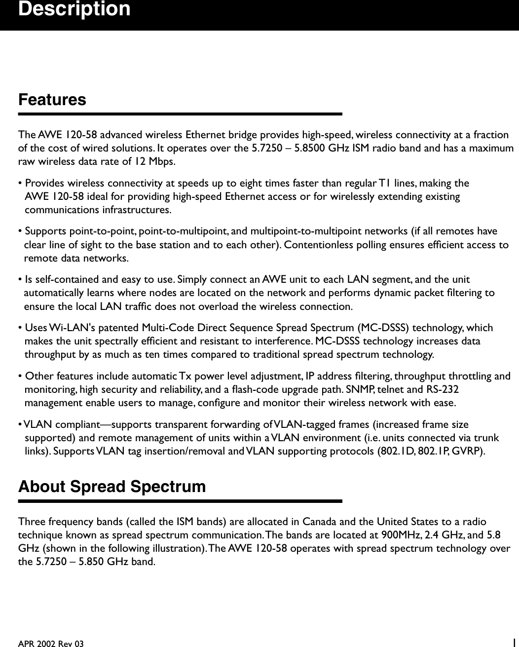  APR 2002 Rev 03 1 Description Features The AWE 120-58 advanced wireless Ethernet bridge provides high-speed, wireless connectivity at a fraction of the cost of wired solutions. It operates over the 5.7250 – 5.8500 GHz ISM radio band and has a maximum raw wireless data rate of 12 Mbps.• Provides wireless connectivity at speeds up to eight times faster than regular T1 lines, making the AWE 120-58 ideal for providing high-speed Ethernet access or for wirelessly extending existing communications infrastructures.• Supports point-to-point, point-to-multipoint, and multipoint-to-multipoint networks (if all remotes have clear line of sight to the base station and to each other). Contentionless polling ensures efﬁcient access to remote data networks.• Is self-contained and easy to use. Simply connect an AWE unit to each LAN segment, and the unit automatically learns where nodes are located on the network and performs dynamic packet ﬁltering to ensure the local LAN trafﬁc does not overload the wireless connection.• Uses Wi-LAN&apos;s patented Multi-Code Direct Sequence Spread Spectrum (MC-DSSS) technology, which makes the unit spectrally efﬁcient and resistant to interference. MC-DSSS technology increases data throughput by as much as ten times compared to traditional spread spectrum technology.• Other features include automatic Tx power level adjustment, IP address ﬁltering, throughput throttling and monitoring, high security and reliability, and a ﬂash-code upgrade path. SNMP, telnet and RS-232 management enable users to manage, conﬁgure and monitor their wireless network with ease.• VLAN compliant—supports transparent forwarding of VLAN-tagged frames (increased frame size supported) and remote management of units within a VLAN environment (i.e. units connected via trunk links). Supports VLAN tag insertion/removal and VLAN supporting protocols (802.1D, 802.1P, GVRP). About Spread Spectrum Three frequency bands (called the ISM bands) are allocated in Canada and the United States to a radio technique known as spread spectrum communication. The bands are located at 900MHz, 2.4 GHz, and 5.8 GHz (shown in the following illustration). The AWE 120-58 operates with spread spectrum technology over the 5.7250 – 5.850 GHz band.