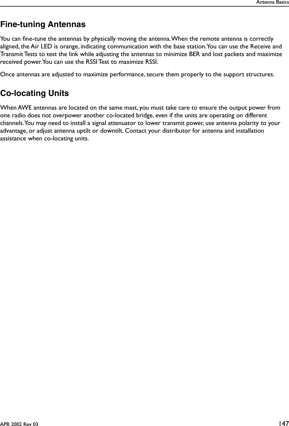 Antenna BasicsAPR 2002 Rev 03 147Fine-tuning AntennasYou can ﬁne-tune the antennas by physically moving the antenna. When the remote antenna is correctly aligned, the Air LED is orange, indicating communication with the base station. You can use the Receive and Transmit Tests to test the link while adjusting the antennas to minimize BER and lost packets and maximize received power. You can use the RSSI Test to maximize RSSI.Once antennas are adjusted to maximize performance, secure them properly to the support structures.Co-locating UnitsWhen AWE antennas are located on the same mast, you must take care to ensure the output power from one radio does not overpower another co-located bridge, even if the units are operating on different channels. You may need to install a signal attenuator to lower transmit power, use antenna polarity to your advantage, or adjust antenna uptilt or downtilt. Contact your distributor for antenna and installation assistance when co-locating units.