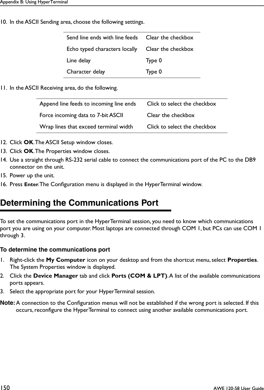 Appendix B: Using HyperTerminal150  AWE 120-58 User Guide10. In the ASCII Sending area, choose the following settings.11. In the ASCII Receiving area, do the following.12. Click OK. The ASCII Setup window closes.13. Click OK. The Properties window closes.14. Use a straight through RS-232 serial cable to connect the communications port of the PC to the DB9 connector on the unit.15. Power up the unit.16. Press Enter. The Conﬁguration menu is displayed in the HyperTerminal window.Determining the Communications PortTo set the communications port in the HyperTerminal session, you need to know which communications port you are using on your computer. Most laptops are connected through COM 1, but PCs can use COM 1 through 3. To determine the communications port1. Right-click the My Computer icon on your desktop and from the shortcut menu, select Properties. The System Properties window is displayed.2. Click the Device Manager tab and click Ports (COM &amp; LPT). A list of the available communications ports appears.3. Select the appropriate port for your HyperTerminal session.Note: A connection to the Conﬁguration menus will not be established if the wrong port is selected. If this occurs, reconﬁgure the HyperTerminal to connect using another available communications port.Send line ends with line feeds Clear the checkboxEcho typed characters locally Clear the checkboxLine delay Type 0Character delay Type 0Append line feeds to incoming line ends Click to select the checkboxForce incoming data to 7-bit ASCII Clear the checkboxWrap lines that exceed terminal width Click to select the checkbox