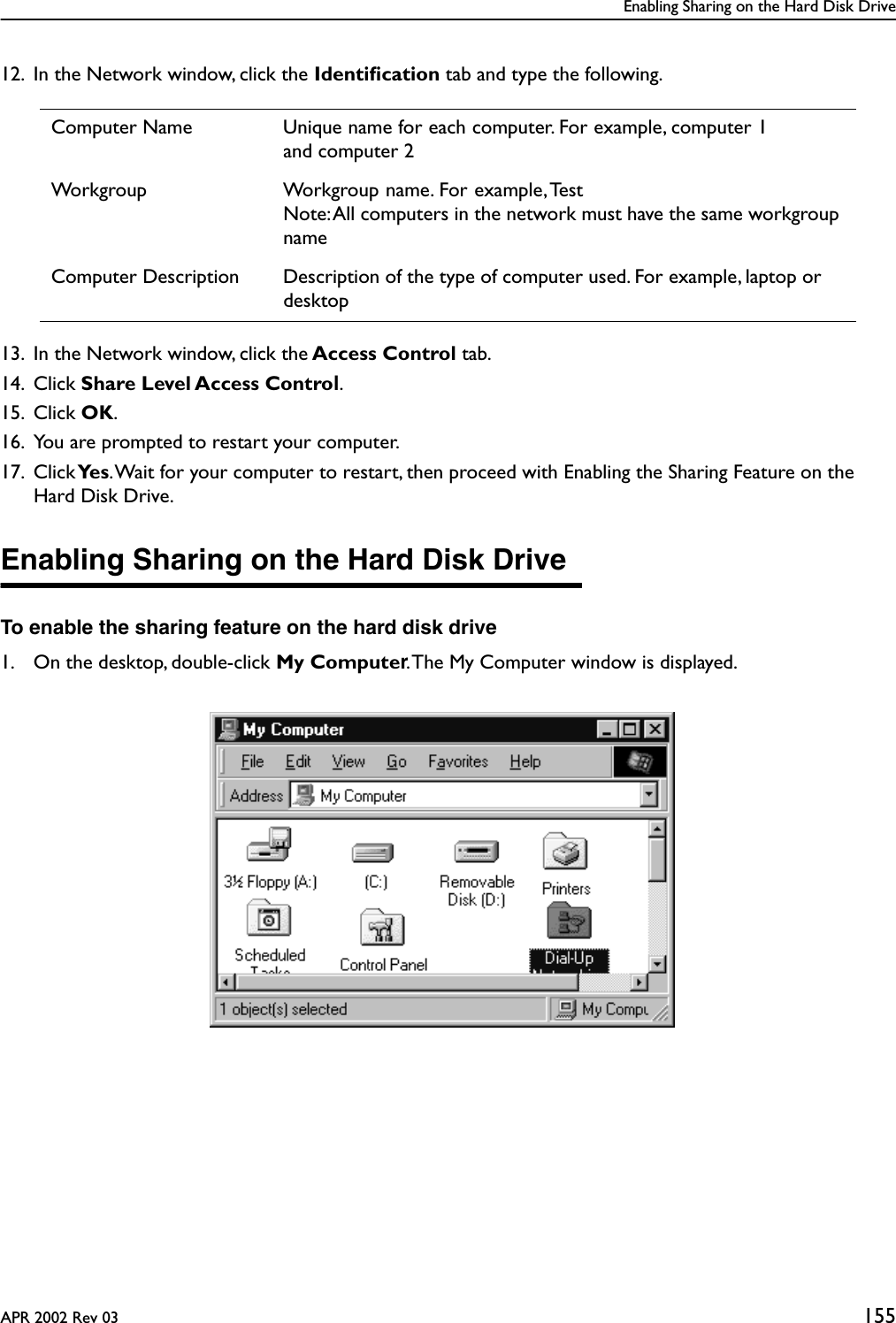 Enabling Sharing on the Hard Disk DriveAPR 2002 Rev 03 15512. In the Network window, click the Identiﬁcation tab and type the following.13. In the Network window, click the Access Control tab. 14. Click Share Level Access Control.15. Click OK.16. You are prompted to restart your computer.17. Click Ye s . Wait for your computer to restart, then proceed with Enabling the Sharing Feature on the Hard Disk Drive.Enabling Sharing on the Hard Disk DriveTo enable the sharing feature on the hard disk drive1. On the desktop, double-click My Computer. The My Computer window is displayed.Computer Name Unique name for each computer. For example, computer 1and computer 2Workgroup Workgroup name. For example, TestNote: All computers in the network must have the same workgroup nameComputer Description Description of the type of computer used. For example, laptop or desktop