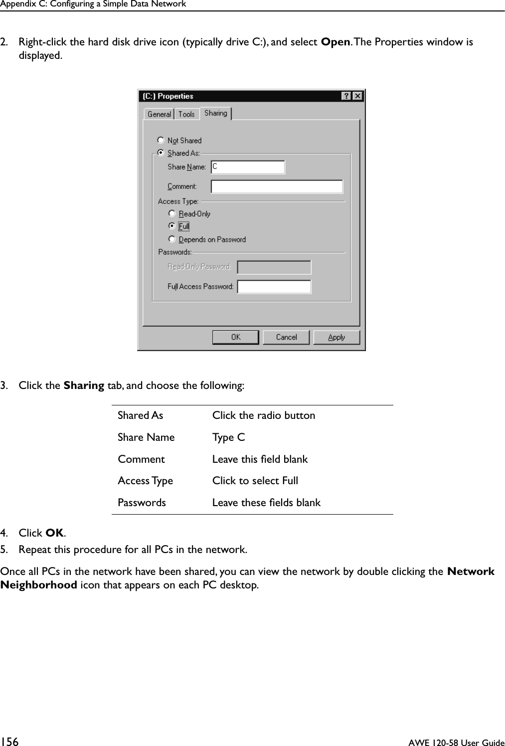 Appendix C: Configuring a Simple Data Network156  AWE 120-58 User Guide2. Right-click the hard disk drive icon (typically drive C:), and select Open. The Properties window is displayed.3. Click the Sharing tab, and choose the following:4. Click OK.5. Repeat this procedure for all PCs in the network.Once all PCs in the network have been shared, you can view the network by double clicking the Network Neighborhood icon that appears on each PC desktop.Shared As Click the radio buttonShare Name Type CComment Leave this ﬁeld blankAccess Type Click to select FullPasswords Leave these ﬁelds blank