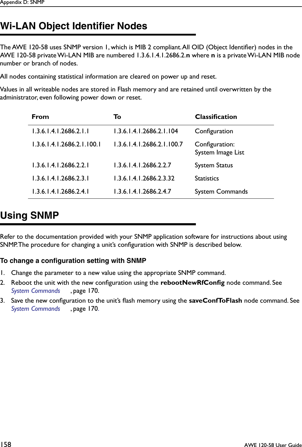 Appendix D: SNMP158  AWE 120-58 User GuideWi-LAN Object Identiﬁer NodesThe AWE 120-58 uses SNMP version 1, which is MIB 2 compliant. All OID (Object Identiﬁer) nodes in the AWE 120-58 private Wi-LAN MIB are numbered 1.3.6.1.4.1.2686.2.n where n is a private Wi-LAN MIB node number or branch of nodes.All nodes containing statistical information are cleared on power up and reset.Values in all writeable nodes are stored in Flash memory and are retained until overwritten by the administrator, even following power down or reset. Using SNMPRefer to the documentation provided with your SNMP application software for instructions about using SNMP. The procedure for changing a unit’s conﬁguration with SNMP is described below.To change a conﬁguration setting with SNMP1. Change the parameter to a new value using the appropriate SNMP command.2. Reboot the unit with the new conﬁguration using the rebootNewRfConﬁg node command. See System Commands , page 170.3. Save the new conﬁguration to the unit’s ﬂash memory using the saveConfToFlash node command. See System Commands , page 170.From To Classiﬁcation1.3.6.1.4.1.2686.2.1.1 1.3.6.1.4.1.2686.2.1.104 Conﬁguration1.3.6.1.4.1.2686.2.1.100.1 1.3.6.1.4.1.2686.2.1.100.7 Conﬁguration:System Image List1.3.6.1.4.1.2686.2.2.1 1.3.6.1.4.1.2686.2.2.7 System Status1.3.6.1.4.1.2686.2.3.1 1.3.6.1.4.1.2686.2.3.32 Statistics1.3.6.1.4.1.2686.2.4.1 1.3.6.1.4.1.2686.2.4.7 System Commands