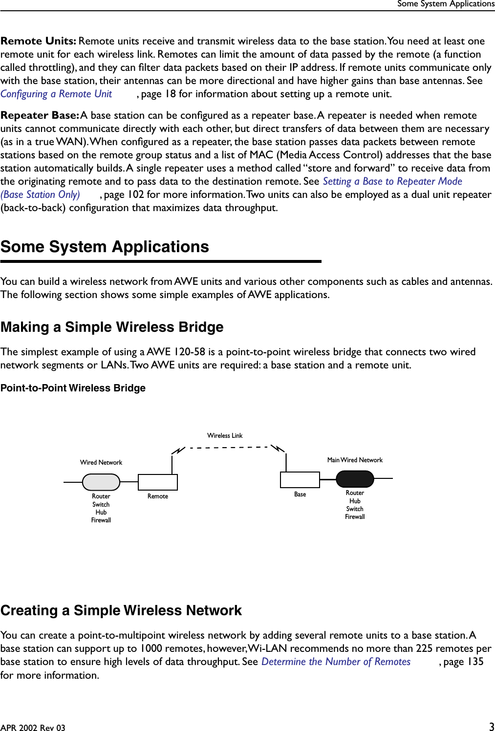  Some System ApplicationsAPR 2002 Rev 03 3 Remote Units:  Remote units receive and transmit wireless data to the base station. You need at least one remote unit for each wireless link. Remotes can limit the amount of data passed by the remote (a function called throttling), and they can ﬁlter data packets based on their IP address. If remote units communicate only with the base station, their antennas can be more directional and have higher gains than base antennas. See  Configuring a Remote Unit , page 18 for information about setting up a remote unit. Repeater Base:  A base station can be conﬁgured as a repeater base. A repeater is needed when remote units cannot communicate directly with each other, but direct transfers of data between them are necessary (as in a true WAN). When conﬁgured as a repeater, the base station passes data packets between remote stations based on the remote group status and a list of MAC (Media Access Control) addresses that the base station automatically builds. A single repeater uses a method called “store and forward” to receive data from the originating remote and to pass data to the destination remote. See  Setting a Base to Repeater Mode (Base Station Only) , page 102 for more information. Two units can also be employed as a dual unit repeater (back-to-back) conﬁguration that maximizes data throughput. Some System Applications You can build a wireless network from AWE units and various other components such as cables and antennas. The following section shows some simple examples of AWE applications. Making a Simple Wireless Bridge The simplest example of using a AWE 120-58 is a point-to-point wireless bridge that connects two wired network segments or LANs. Two AWE units are required: a base station and a remote unit. Point-to-Point Wireless Bridge Creating a Simple Wireless Network You can create a point-to-multipoint wireless network by adding several remote units to a base station. A base station can support up to 1000 remotes, however, Wi-LAN recommends no more than 225 remotes per base station to ensure high levels of data throughput. See  Determine the Number of Remotes , page 135 for more information.BaseWired NetworkRemoteRouterMain Wired NetworkRouterHubSwitchFirewallSwitchHubFirewallWireless Link