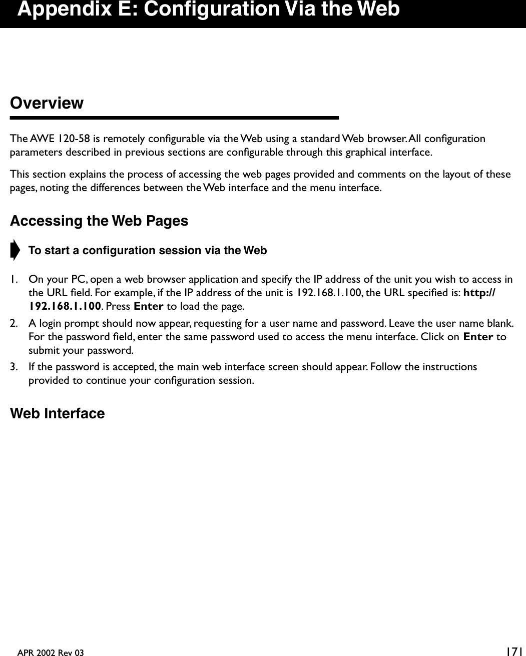 APR 2002 Rev 03 171Appendix E: Conﬁguration Via the WebOverviewThe AWE 120-58 is remotely conﬁgurable via the Web using a standard Web browser. All conﬁguration parameters described in previous sections are conﬁgurable through this graphical interface.This section explains the process of accessing the web pages provided and comments on the layout of these pages, noting the differences between the Web interface and the menu interface.Accessing the Web Pages➧ To start a conﬁguration session via the Web1. On your PC, open a web browser application and specify the IP address of the unit you wish to access in the URL ﬁeld. For example, if the IP address of the unit is 192.168.1.100, the URL speciﬁed is: http://192.168.1.100. Press Enter to load the page.2. A login prompt should now appear, requesting for a user name and password. Leave the user name blank. For the password ﬁeld, enter the same password used to access the menu interface. Click on Enter to submit your password.3. If the password is accepted, the main web interface screen should appear. Follow the instructions provided to continue your conﬁguration session.Web Interface