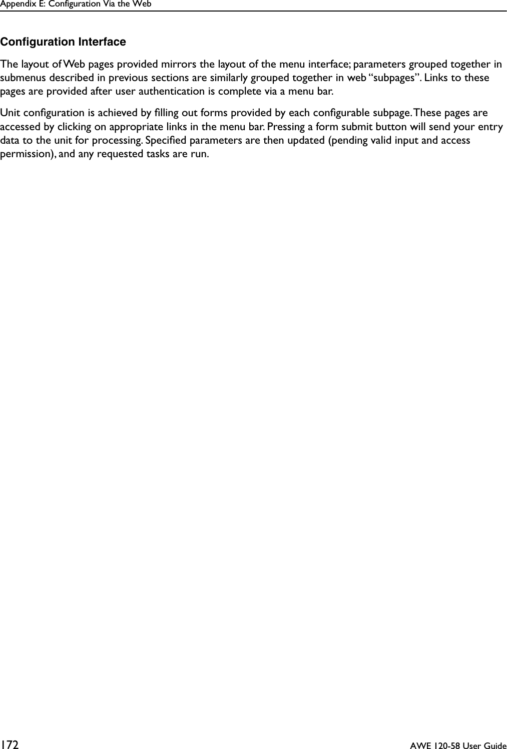 Appendix E: Configuration Via the Web172  AWE 120-58 User GuideConﬁguration InterfaceThe layout of Web pages provided mirrors the layout of the menu interface; parameters grouped together in submenus described in previous sections are similarly grouped together in web “subpages”. Links to these pages are provided after user authentication is complete via a menu bar.Unit conﬁguration is achieved by ﬁlling out forms provided by each conﬁgurable subpage. These pages are accessed by clicking on appropriate links in the menu bar. Pressing a form submit button will send your entry data to the unit for processing. Speciﬁed parameters are then updated (pending valid input and access permission), and any requested tasks are run.