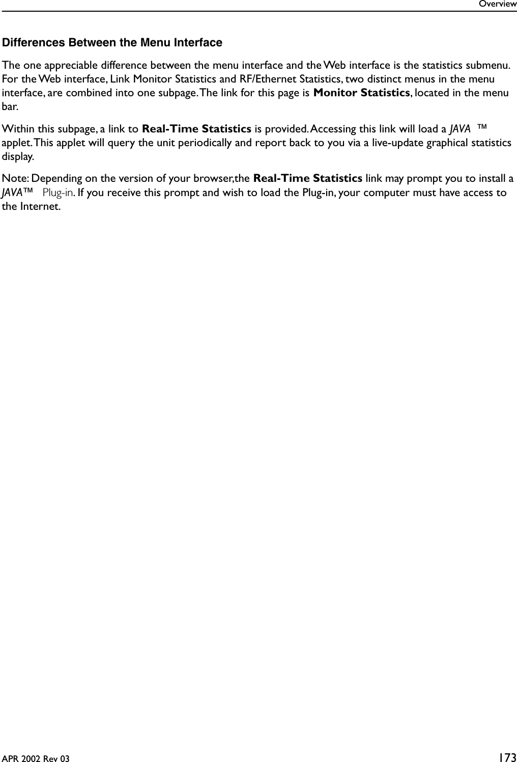 OverviewAPR 2002 Rev 03 173Differences Between the Menu InterfaceThe one appreciable difference between the menu interface and the Web interface is the statistics submenu. For the Web interface, Link Monitor Statistics and RF/Ethernet Statistics, two distinct menus in the menu interface, are combined into one subpage. The link for this page is Monitor Statistics, located in the menu bar. Within this subpage, a link to Real-Time Statistics is provided. Accessing this link will load a JAVA ™ applet. This applet will query the unit periodically and report back to you via a live-update graphical statistics display.Note: Depending on the version of your browser,the Real-Time Statistics link may prompt you to install a JAVA™  Plug-in. If you receive this prompt and wish to load the Plug-in, your computer must have access to the Internet.