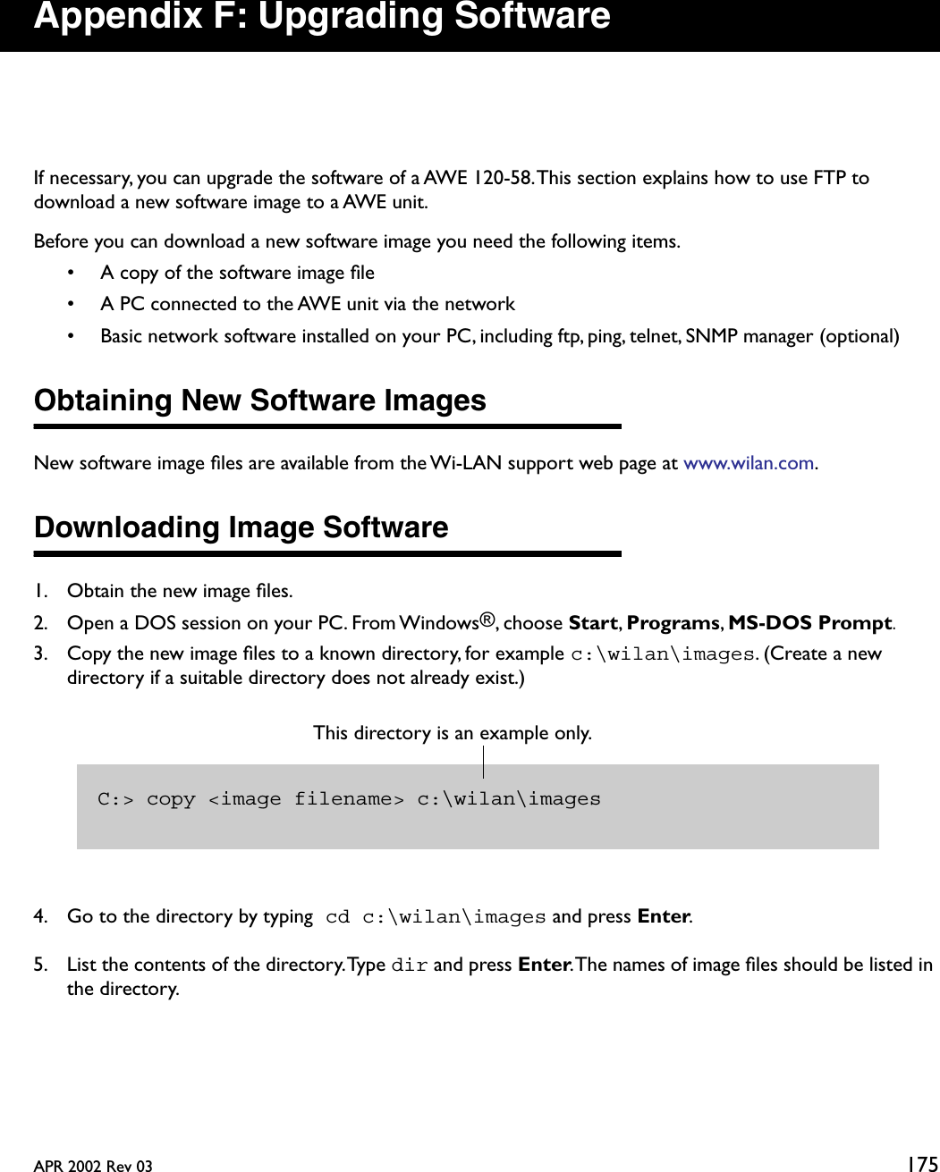 APR 2002 Rev 03 175Appendix F: Upgrading SoftwareIf necessary, you can upgrade the software of a AWE 120-58. This section explains how to use FTP to download a new software image to a AWE unit.Before you can download a new software image you need the following items.• A copy of the software image ﬁle• A PC connected to the AWE unit via the network• Basic network software installed on your PC, including ftp, ping, telnet, SNMP manager (optional)Obtaining New Software ImagesNew software image ﬁles are available from the Wi-LAN support web page at www.wilan.com.Downloading Image Software1. Obtain the new image ﬁles.2. Open a DOS session on your PC. From Windows®, choose Start, Programs, MS-DOS Prompt.3. Copy the new image ﬁles to a known directory, for example c:\wilan\images. (Create a new directory if a suitable directory does not already exist.)4. Go to the directory by typing cd c:\wilan\images and press Enter.5. List the contents of the directory. Type dir and press Enter. The names of image ﬁles should be listed in the directory.C:&gt; copy &lt;image filename&gt; c:\wilan\imagesThis directory is an example only. 