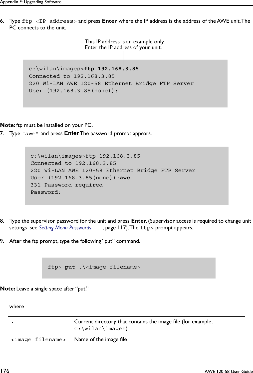 Appendix F: Upgrading Software176  AWE 120-58 User Guide6. Type ftp &lt;IP address&gt; and press Enter where the IP address is the address of the AWE unit. The PC connects to the unit.Note: ftp must be installed on your PC.7. Type &quot;awe&quot; and press Enter. The password prompt appears.8. Type the supervisor password for the unit and press Enter. (Supervisor access is required to change unit settings–see Setting Menu Passwords , page 117). The ftp&gt; prompt appears. 9. After the ftp prompt, type the following “put” command.Note: Leave a single space after “put.”where.Current directory that contains the image ﬁle (for example, c:\wilan\images)&lt;image filename&gt; Name of the image ﬁlec:\wilan\images&gt;ftp 192.168.3.85Connected to 192.168.3.85220 Wi-LAN AWE 120-58 Ethernet Bridge FTP ServerUser (192.168.3.85(none)):This IP address is an example only. Enter the IP address of your unit.c:\wilan\images&gt;ftp 192.168.3.85Connected to 192.168.3.85220 Wi-LAN AWE 120-58 Ethernet Bridge FTP ServerUser (192.168.3.85(none)):awe331 Password requiredPassword:ftp&gt; put .\&lt;image filename&gt;