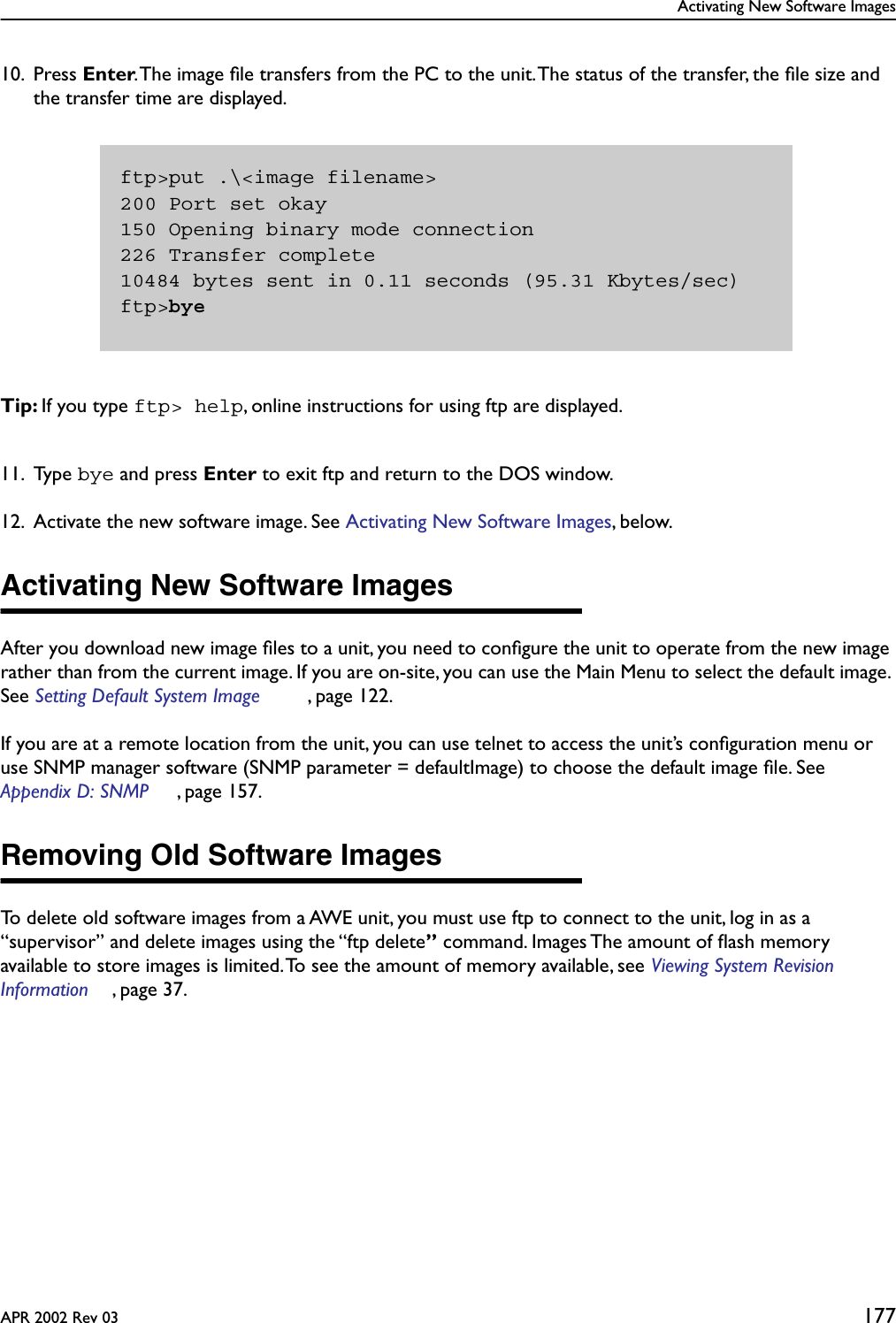 Activating New Software ImagesAPR 2002 Rev 03 17710. Press Enter. The image ﬁle transfers from the PC to the unit. The status of the transfer, the ﬁle size and the transfer time are displayed.Tip: If you type ftp&gt; help, online instructions for using ftp are displayed.11. Type bye and press Enter to exit ftp and return to the DOS window.12. Activate the new software image. See Activating New Software Images, below.Activating New Software ImagesAfter you download new image ﬁles to a unit, you need to conﬁgure the unit to operate from the new image rather than from the current image. If you are on-site, you can use the Main Menu to select the default image. See Setting Default System Image , page 122.If you are at a remote location from the unit, you can use telnet to access the unit’s conﬁguration menu or use SNMP manager software (SNMP parameter = defaultImage) to choose the default image ﬁle. See Appendix D: SNMP , page 157.Removing Old Software ImagesTo delete old software images from a AWE unit, you must use ftp to connect to the unit, log in as a “supervisor” and delete images using the “ftp delete” command. Images The amount of ﬂash memory available to store images is limited. To see the amount of memory available, see Viewing System Revision Information , page 37.ftp&gt;put .\&lt;image filename&gt;200 Port set okay150 Opening binary mode connection226 Transfer complete10484 bytes sent in 0.11 seconds (95.31 Kbytes/sec)ftp&gt;bye