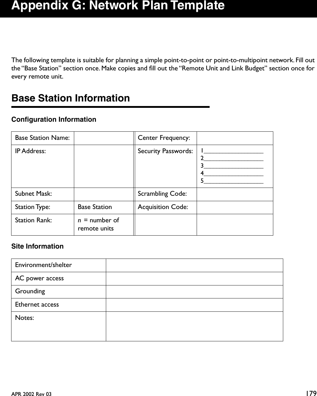 APR 2002 Rev 03 179Appendix G: Network Plan TemplateThe following template is suitable for planning a simple point-to-point or point-to-multipoint network. Fill out the “Base Station” section once. Make copies and ﬁll out the “Remote Unit and Link Budget” section once for every remote unit.Base Station InformationConﬁguration InformationSite InformationBase Station Name: Center Frequency:IP Address: Security Passwords: 1___________________2___________________3___________________4___________________5___________________Subnet Mask: Scrambling Code:Station Type:  Base Station Acquisition Code:Station Rank: n = number of remote unitsEnvironment/shelterAC power accessGroundingEthernet accessNotes: