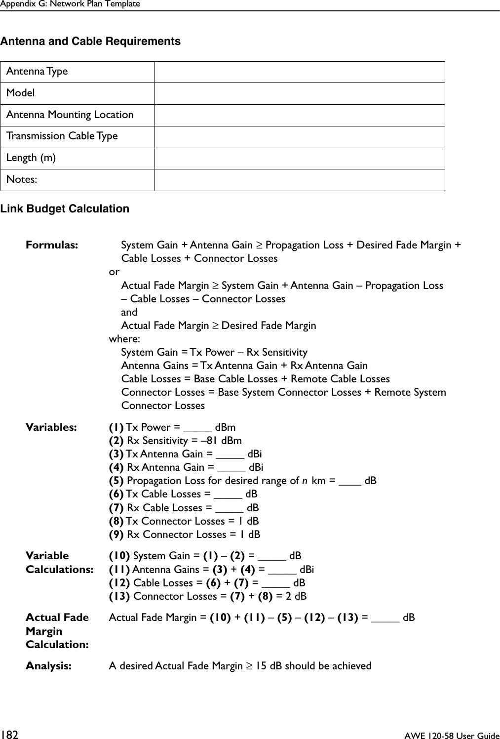 Appendix G: Network Plan Template182  AWE 120-58 User GuideAntenna and Cable RequirementsLink Budget CalculationAntenna TypeModelAntenna Mounting LocationTransmission Cable TypeLength (m)Notes:Formulas: System Gain + Antenna Gain ≥ Propagation Loss + Desired Fade Margin + Cable Losses + Connector LossesorActual Fade Margin ≥ System Gain + Antenna Gain – Propagation Loss – Cable Losses – Connector LossesandActual Fade Margin ≥ Desired Fade Marginwhere:System Gain = Tx Power – Rx SensitivityAntenna Gains = Tx Antenna Gain + Rx Antenna GainCable Losses = Base Cable Losses + Remote Cable LossesConnector Losses = Base System Connector Losses + Remote System Connector LossesVariables: (1) Tx Power = _____ dBm(2) Rx Sensitivity = –81 dBm(3) Tx Antenna Gain = _____ dBi(4) Rx Antenna Gain = _____ dBi(5) Propagation Loss for desired range of n km = ____ dB(6) Tx Cable Losses = _____ dB(7) Rx Cable Losses = _____ dB(8) Tx Connector Losses = 1 dB(9) Rx Connector Losses = 1 dBVariable Calculations:(10) System Gain = (1) – (2) = _____ dB(11) Antenna Gains = (3) + (4) = _____ dBi(12) Cable Losses = (6) + (7) = _____ dB(13) Connector Losses = (7) + (8) = 2 dBActual Fade Margin Calculation:Actual Fade Margin = (10) + (11) – (5) – (12) – (13) = _____ dBAnalysis: A desired Actual Fade Margin ≥ 15 dB should be achieved