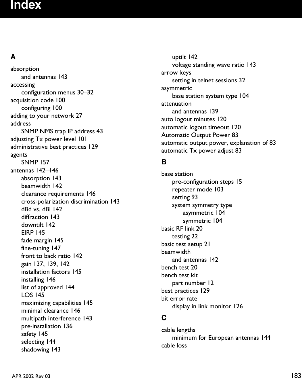  APR 2002 Rev 03 183IndexAabsorptionand antennas 143accessingconfiguration menus 30—32acquisition code 100configuring 100adding to your network 27addressSNMP NMS trap IP address 43adjusting Tx power level 101administrative best practices 129agentsSNMP 157antennas 142—146absorption 143beamwidth 142clearance requirements 146cross-polarization discrimination 143dBd vs. dBi 142diffraction 143downtilt 142EIRP 145fade margin 145fine-tuning 147front to back ratio 142gain 137, 139, 142installation factors 145installing 146list of approved 144LOS 145maximizing capabilities 145minimal clearance 146multipath interference 143pre-installation 136safety 145selecting 144shadowing 143uptilt 142voltage standing wave ratio 143arrow keyssetting in telnet sessions 32asymmetricbase station system type 104attenuationand antennas 139auto logout minutes 120automatic logout timeout 120Automatic Output Power 83automatic output power, explanation of 83automatic Tx power adjust 83Bbase stationpre-configuration steps 15repeater mode 103setting 93system symmetry typeasymmetric 104symmetric 104basic RF link 20testing 22basic test setup 21beamwidthand antennas 142bench test 20bench test kitpart number 12best practices 129bit error ratedisplay in link monitor 126Ccable lengthsminimum for European antennas 144cable loss