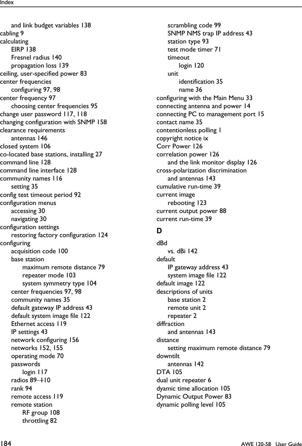 Index 184   AWE 120-58   User Guideand link budget variables 138cabling 9calculatingEIRP 138Fresnel radius 140propagation loss 139ceiling, user-specified power 83center frequenciesconfiguring 97, 98center frequency 97choosing center frequencies 95change user password 117, 118changing configuration with SNMP 158clearance requirementsantennas 146closed system 106co-located base stations, installing 27command line 128command line interface 128community names 116setting 35config test timeout period 92configuration menusaccessing 30navigating 30configuration settingsrestoring factory configuration 124configuringacquisition code 100base stationmaximum remote distance 79repeater mode 103system symmetry type 104center frequencies 97, 98community names 35default gateway IP address 43default system image file 122Ethernet access 119IP settings 43network configuring 156networks 152, 155operating mode 70passwordslogin 117radios 89—110rank 94remote access 119remote stationRF group 108throttling 82scrambling code 99SNMP NMS trap IP address 43station type 93test mode timer 71timeoutlogin 120unitidentification 35name 36configuring with the Main Menu 33connecting antenna and power 14connecting PC to management port 15contact name 35contentionless polling 1copyright notice ixCorr Power 126correlation power 126and the link monitor display 126cross-polarization discriminationand antennas 143cumulative run-time 39current imagerebooting 123current output power 88current run-time 39DdBdvs. dBi 142defaultIP gateway address 43system image file 122default image 122descriptions of unitsbase station 2remote unit 2repeater 2diffractionand antennas 143distancesetting maximum remote distance 79downtiltantennas 142DTA 105dual unit repeater 6dyamic time allocation 105Dynamic Output Power 83dynamic polling level 105