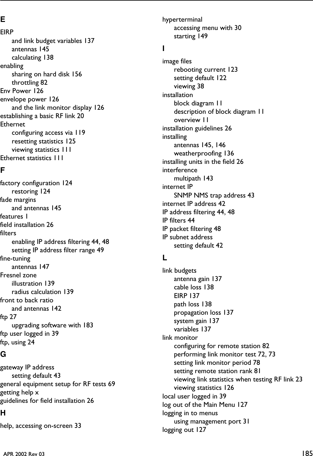   APR 2002 Rev 03 185EEIRPand link budget variables 137antennas 145calculating 138enablingsharing on hard disk 156throttling 82Env Power 126envelope power 126and the link monitor display 126establishing a basic RF link 20Ethernetconfiguring access via 119resetting statistics 125viewing statistics 111Ethernet statistics 111Ffactory configuration 124restoring 124fade marginsand antennas 145features 1field installation 26filtersenabling IP address filtering 44, 48setting IP address filter range 49fine-tuningantennas 147Fresnel zoneillustration 139radius calculation 139front to back ratioand antennas 142ftp 27upgrading software with 183ftp user logged in 39ftp, using 24Ggateway IP addresssetting default 43general equipment setup for RF tests 69getting help xguidelines for field installation 26Hhelp, accessing on-screen 33hyperterminalaccessing menu with 30starting 149Iimage filesrebooting current 123setting default 122viewing 38installationblock diagram 11description of block diagram 11overview 11installation guidelines 26installingantennas 145, 146weatherproofing 136installing units in the field 26interferencemultipath 143internet IPSNMP NMS trap address 43internet IP address 42IP address filtering 44, 48IP filters 44IP packet filtering 48IP subnet addresssetting default 42Llink budgetsantenna gain 137cable loss 138EIRP 137path loss 138propagation loss 137system gain 137variables 137link monitorconfiguring for remote station 82performing link monitor test 72, 73setting link monitor period 78setting remote station rank 81viewing link statistics when testing RF link 23viewing statistics 126local user logged in 39log out of the Main Menu 127logging in to menususing management port 31logging out 127