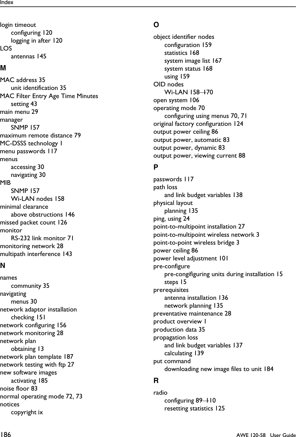 Index 186   AWE 120-58   User Guidelogin timeoutconfiguring 120logging in after 120LOSantennas 145MMAC address 35unit identification 35MAC Filter Entry Age Time Minutessetting 43main menu 29managerSNMP 157maximum remote distance 79MC-DSSS technology 1menu passwords 117menusaccessing 30navigating 30MIBSNMP 157Wi-LAN nodes 158minimal clearanceabove obstructions 146missed packet count 126monitorRS-232 link monitor 71monitoring network 28multipath interference 143Nnamescommunity 35navigatingmenus 30network adaptor installationchecking 151network configuring 156network monitoring 28network planobtaining 13network plan template 187network testing with ftp 27new software imagesactivating 185noise floor 83normal operating mode 72, 73noticescopyright ixOobject identifier nodesconfiguration 159statistics 168system image list 167system status 168using 159OID nodesWi-LAN 158—170open system 106operating mode 70configuring using menus 70, 71original factory configuration 124output power ceiling 86output power, automatic 83output power, dynamic 83output power, viewing current 88Ppasswords 117path lossand link budget variables 138physical layoutplanning 135ping, using 24point-to-multipoint installation 27point-to-multipoint wireless network 3point-to-point wireless bridge 3power ceiling 86power level adjustment 101pre-configurepre-congifiguring units during installation 15steps 15prerequisitesantenna installation 136network planning 135preventative maintenance 28product overview 1production data 35propagation lossand link budget variables 137calculating 139put commanddownloading new image files to unit 184Rradioconfiguring 89—110resetting statistics 125