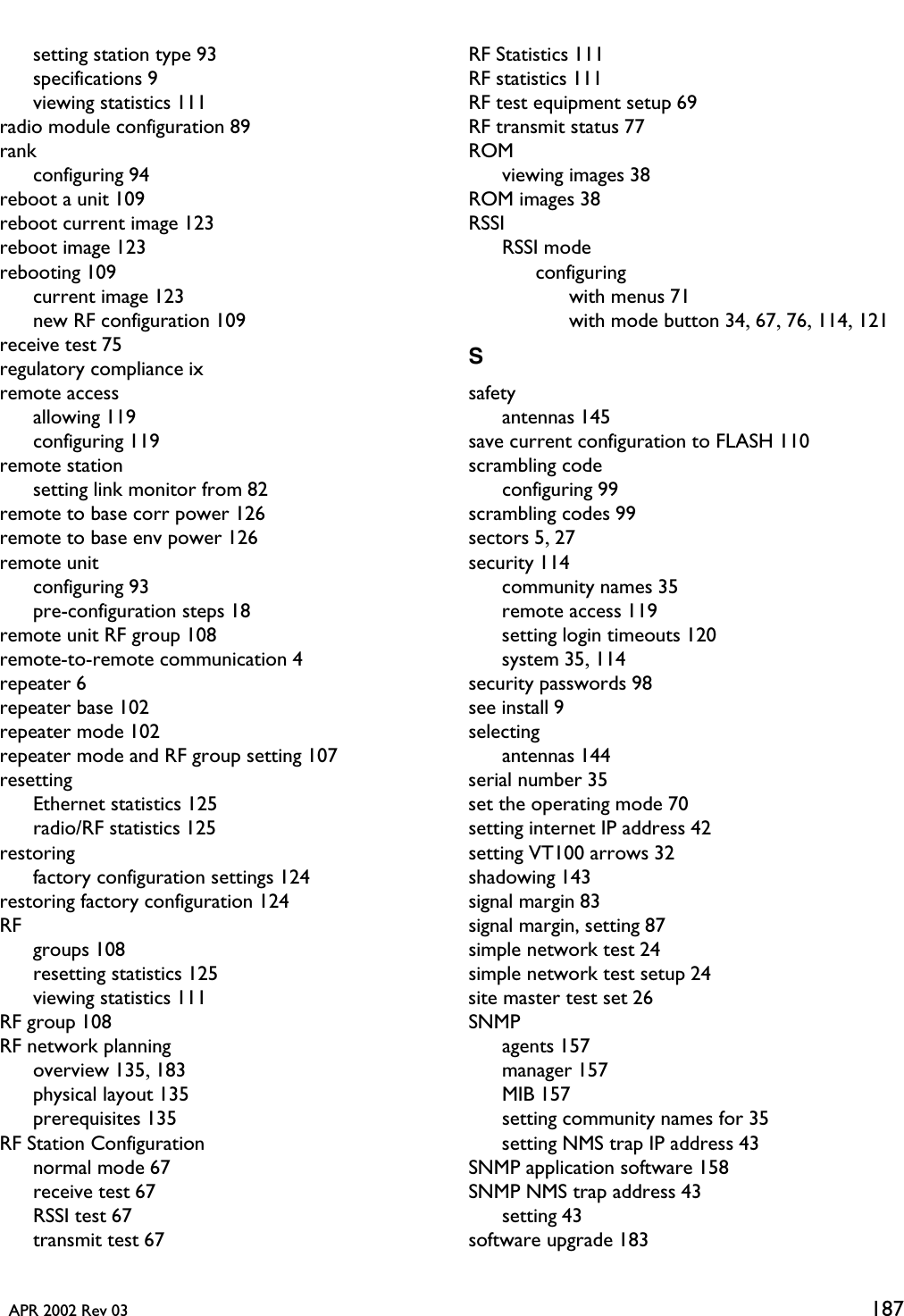   APR 2002 Rev 03 187setting station type 93specifications 9viewing statistics 111radio module configuration 89rankconfiguring 94reboot a unit 109reboot current image 123reboot image 123rebooting 109current image 123new RF configuration 109receive test 75regulatory compliance ixremote accessallowing 119configuring 119remote stationsetting link monitor from 82remote to base corr power 126remote to base env power 126remote unitconfiguring 93pre-configuration steps 18remote unit RF group 108remote-to-remote communication 4repeater 6repeater base 102repeater mode 102repeater mode and RF group setting 107resettingEthernet statistics 125radio/RF statistics 125restoringfactory configuration settings 124restoring factory configuration 124RFgroups 108resetting statistics 125viewing statistics 111RF group 108RF network planningoverview 135, 183physical layout 135prerequisites 135RF Station Configurationnormal mode 67receive test 67RSSI test 67transmit test 67RF Statistics 111RF statistics 111RF test equipment setup 69RF transmit status 77ROMviewing images 38ROM images 38RSSIRSSI modeconfiguringwith menus 71with mode button 34, 67, 76, 114, 121Ssafetyantennas 145save current configuration to FLASH 110scrambling codeconfiguring 99scrambling codes 99sectors 5, 27security 114community names 35remote access 119setting login timeouts 120system 35, 114security passwords 98see install 9selectingantennas 144serial number 35set the operating mode 70setting internet IP address 42setting VT100 arrows 32shadowing 143signal margin 83signal margin, setting 87simple network test 24simple network test setup 24site master test set 26SNMPagents 157manager 157MIB 157setting community names for 35setting NMS trap IP address 43SNMP application software 158SNMP NMS trap address 43setting 43software upgrade 183