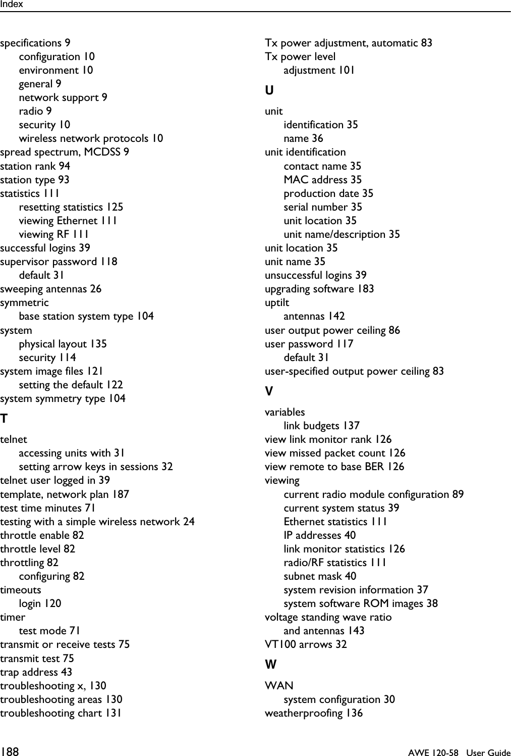 Index 188   AWE 120-58   User Guidespecifications 9configuration 10environment 10general 9network support 9radio 9security 10wireless network protocols 10spread spectrum, MCDSS 9station rank 94station type 93statistics 111resetting statistics 125viewing Ethernet 111viewing RF 111successful logins 39supervisor password 118default 31sweeping antennas 26symmetricbase station system type 104systemphysical layout 135security 114system image files 121setting the default 122system symmetry type 104Ttelnetaccessing units with 31setting arrow keys in sessions 32telnet user logged in 39template, network plan 187test time minutes 71testing with a simple wireless network 24throttle enable 82throttle level 82throttling 82configuring 82timeoutslogin 120timertest mode 71transmit or receive tests 75transmit test 75trap address 43troubleshooting x, 130troubleshooting areas 130troubleshooting chart 131Tx power adjustment, automatic 83Tx power leveladjustment 101Uunitidentification 35name 36unit identificationcontact name 35MAC address 35production date 35serial number 35unit location 35unit name/description 35unit location 35unit name 35unsuccessful logins 39upgrading software 183uptiltantennas 142user output power ceiling 86user password 117default 31user-specified output power ceiling 83Vvariableslink budgets 137view link monitor rank 126view missed packet count 126view remote to base BER 126viewingcurrent radio module configuration 89current system status 39Ethernet statistics 111IP addresses 40link monitor statistics 126radio/RF statistics 111subnet mask 40system revision information 37system software ROM images 38voltage standing wave ratioand antennas 143VT100 arrows 32WWANsystem configuration 30weatherproofing 136