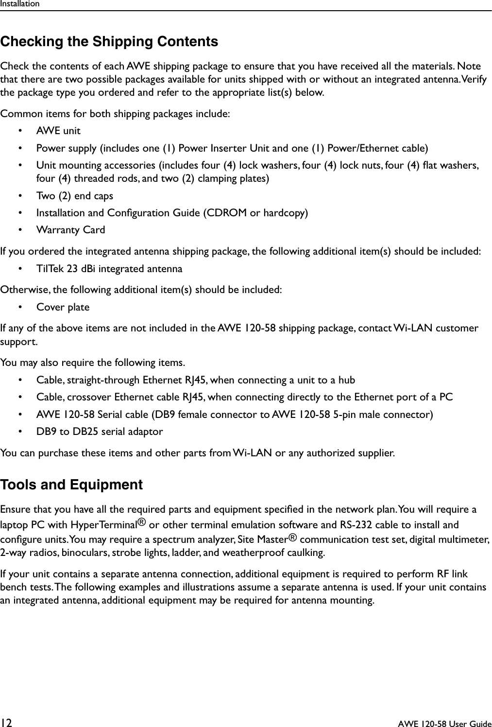 Installation12  AWE 120-58 User GuideChecking the Shipping ContentsCheck the contents of each AWE shipping package to ensure that you have received all the materials. Note that there are two possible packages available for units shipped with or without an integrated antenna. Verify the package type you ordered and refer to the appropriate list(s) below.Common items for both shipping packages include:• AWE unit• Power supply (includes one (1) Power Inserter Unit and one (1) Power/Ethernet cable)• Unit mounting accessories (includes four (4) lock washers, four (4) lock nuts, four (4) ﬂat washers, four (4) threaded rods, and two (2) clamping plates)• Two (2) end caps• Installation and Conﬁguration Guide (CDROM or hardcopy)• Warranty CardIf you ordered the integrated antenna shipping package, the following additional item(s) should be included:• TilTek 23 dBi integrated antennaOtherwise, the following additional item(s) should be included:• Cover plateIf any of the above items are not included in the AWE 120-58 shipping package, contact Wi-LAN customer support.You may also require the following items.• Cable, straight-through Ethernet RJ45, when connecting a unit to a hub• Cable, crossover Ethernet cable RJ45, when connecting directly to the Ethernet port of a PC• AWE 120-58 Serial cable (DB9 female connector to AWE 120-58 5-pin male connector)• DB9 to DB25 serial adaptorYou can purchase these items and other parts from Wi-LAN or any authorized supplier.Tools and EquipmentEnsure that you have all the required parts and equipment speciﬁed in the network plan. You will require a laptop PC with HyperTerminal® or other terminal emulation software and RS-232 cable to install and conﬁgure units. You may require a spectrum analyzer, Site Master® communication test set, digital multimeter, 2-way radios, binoculars, strobe lights, ladder, and weatherproof caulking.If your unit contains a separate antenna connection, additional equipment is required to perform RF link bench tests. The following examples and illustrations assume a separate antenna is used. If your unit contains an integrated antenna, additional equipment may be required for antenna mounting.