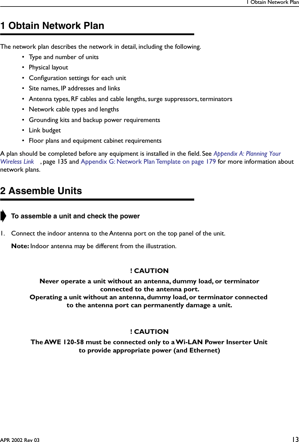 1 Obtain Network PlanAPR 2002 Rev 03 131 Obtain Network PlanThe network plan describes the network in detail, including the following. • Type and number of units • Physical layout • Conﬁguration settings for each unit • Site names, IP addresses and links • Antenna types, RF cables and cable lengths, surge suppressors, terminators • Network cable types and lengths • Grounding kits and backup power requirements • Link budget • Floor plans and equipment cabinet requirementsA plan should be completed before any equipment is installed in the ﬁeld. See Appendix A: Planning Your Wireless Link , page 135 and Appendix G: Network Plan Template on page 179 for more information about network plans.2 Assemble Units➧ To assemble a unit and check the power1. Connect the indoor antenna to the Antenna port on the top panel of the unit.Note: Indoor antenna may be different from the illustration. ! CAUTIONNever operate a unit without an antenna, dummy load, or terminator connected to the antenna port. Operating a unit without an antenna, dummy load, or terminator connected to the antenna port can permanently damage a unit.! CAUTIONThe AWE 120-58 must be connected only to a Wi-LAN Power Inserter Unit to provide appropriate power (and Ethernet)