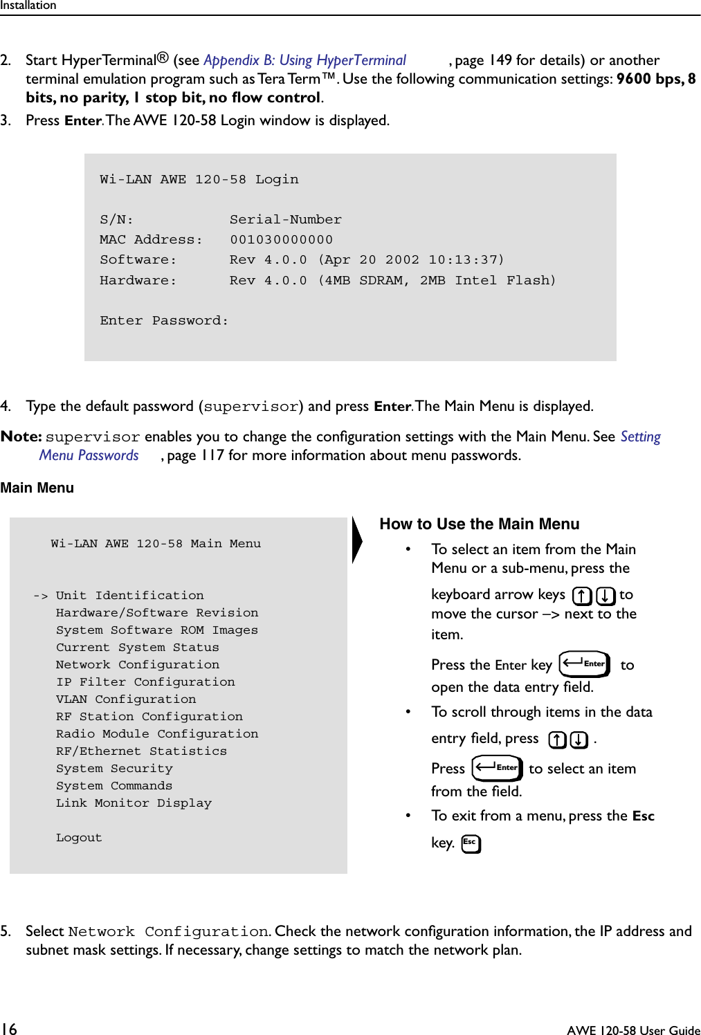 Installation16  AWE 120-58 User Guide2. Start HyperTerminal® (see Appendix B: Using HyperTerminal , page 149 for details) or another terminal emulation program such as Tera Term™. Use the following communication settings: 9600 bps, 8 bits, no parity, 1 stop bit, no ﬂow control.3. Press Enter. The AWE 120-58 Login window is displayed. 4. Type the default password (supervisor) and press Enter. The Main Menu is displayed.Note: supervisor enables you to change the conﬁguration settings with the Main Menu. See Setting Menu Passwords , page 117 for more information about menu passwords.Main Menu5. Select Network Configuration. Check the network conﬁguration information, the IP address and subnet mask settings. If necessary, change settings to match the network plan. Wi-LAN AWE 120-58 LoginS/N:           Serial-NumberMAC Address:   001030000000Software:      Rev 4.0.0 (Apr 20 2002 10:13:37)Hardware:      Rev 4.0.0 (4MB SDRAM, 2MB Intel Flash)Enter Password:   Wi-LAN AWE 120-58 Main Menu -&gt; Unit Identification    Hardware/Software Revision    System Software ROM Images    Current System Status    Network Configuration    IP Filter Configuration    VLAN Configuration    RF Station Configuration    Radio Module Configuration    RF/Ethernet Statistics    System Security    System Commands    Link Monitor Display    LogoutHow to Use the Main Menu• To select an item from the Main Menu or a sub-menu, press the keyboard arrow keys  to move the cursor –&gt; next to the item. Press the Enter key   to open the data entry ﬁeld.• To scroll through items in the data entry ﬁeld, press  . Press  to select an item from the ﬁeld.• To exit from a menu, press the Esc key. EnterEnterEsc