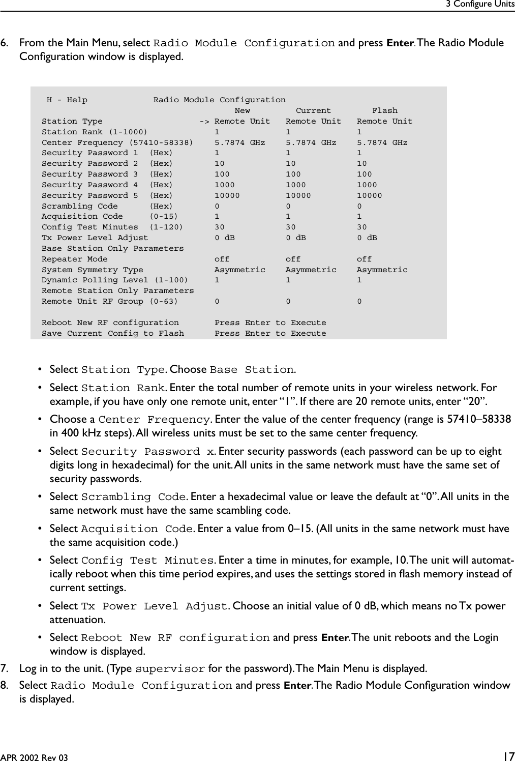 3 Configure UnitsAPR 2002 Rev 03 176. From the Main Menu, select Radio Module Configuration and press Enter. The Radio Module Conﬁguration window is displayed. • Select Station Type. Choose Base Station. • Select Station Rank. Enter the total number of remote units in your wireless network. For example, if you have only one remote unit, enter “1”. If there are 20 remote units, enter “20”.  • Choose a Center Frequency. Enter the value of the center frequency (range is 57410–58338 in 400 kHz steps). All wireless units must be set to the same center frequency. • Select Security Password x. Enter security passwords (each password can be up to eight digits long in hexadecimal) for the unit. All units in the same network must have the same set of security passwords. • Select Scrambling Code. Enter a hexadecimal value or leave the default at “0”. All units in the same network must have the same scambling code. • Select Acquisition Code. Enter a value from 0–15. (All units in the same network must have the same acquisition code.) • Select Config Test Minutes. Enter a time in minutes, for example, 10. The unit will automat-ically reboot when this time period expires, and uses the settings stored in ﬂash memory instead of current settings. • Select Tx Power Level Adjust. Choose an initial value of 0 dB, which means no Tx power attenuation. • Select Reboot New RF configuration and press Enter. The unit reboots and the Login window is displayed.7. Log in to the unit. (Type supervisor for the password). The Main Menu is displayed.8. Select Radio Module Configuration and press Enter. The Radio Module Conﬁguration window is displayed. H - Help             Radio Module Configuration                                      New         Current        FlashStation Type                   -&gt; Remote Unit   Remote Unit   Remote UnitStation Rank (1-1000)             1             1             1Center Frequency (57410-58338)    5.7874 GHz    5.7874 GHz    5.7874 GHzSecurity Password 1  (Hex)        1             1             1Security Password 2  (Hex)        10            10            10Security Password 3  (Hex)        100           100           100Security Password 4  (Hex)        1000          1000          1000Security Password 5  (Hex)        10000         10000         10000Scrambling Code      (Hex)        0             0             0Acquisition Code     (0-15)       1             1             1Config Test Minutes  (1-120)      30            30            30Tx Power Level Adjust             0 dB          0 dB          0 dBBase Station Only ParametersRepeater Mode                     off           off           offSystem Symmetry Type              Asymmetric    Asymmetric    AsymmetricDynamic Polling Level (1-100)     1             1             1Remote Station Only ParametersRemote Unit RF Group (0-63)       0             0             0Reboot New RF configuration       Press Enter to ExecuteSave Current Config to Flash      Press Enter to Execute