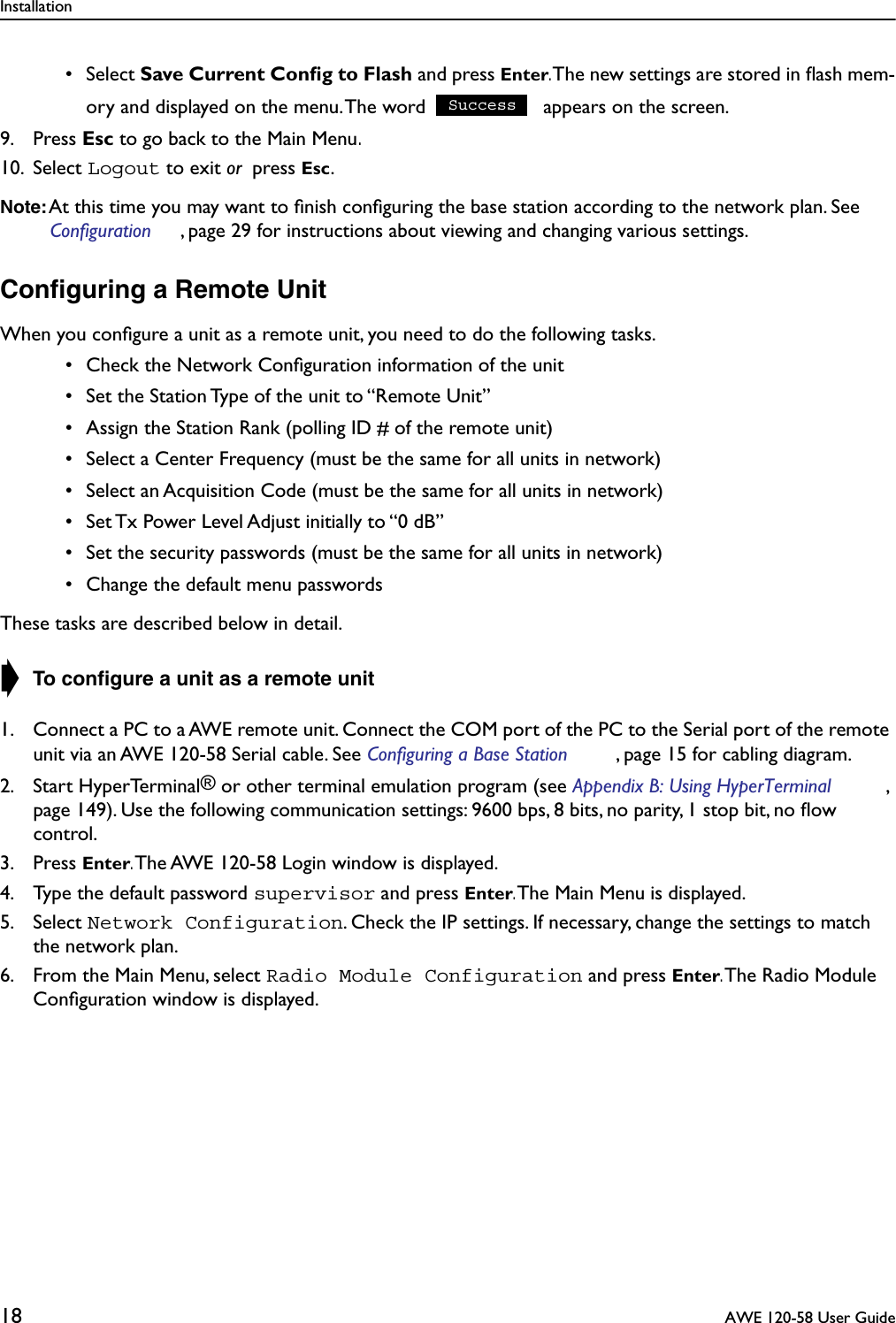 Installation18  AWE 120-58 User Guide • Select Save Current Conﬁg to Flash and press Enter. The new settings are stored in ﬂash mem-ory and displayed on the menu. The word   appears on the screen.9. Press Esc to go back to the Main Menu.10. Select Logout to exit or  press Esc.Note: At this time you may want to ﬁnish conﬁguring the base station according to the network plan. See Configuration , page 29 for instructions about viewing and changing various settings.Conﬁguring a Remote UnitWhen you conﬁgure a unit as a remote unit, you need to do the following tasks. • Check the Network Conﬁguration information of the unit • Set the Station Type of the unit to “Remote Unit” • Assign the Station Rank (polling ID # of the remote unit) • Select a Center Frequency (must be the same for all units in network) • Select an Acquisition Code (must be the same for all units in network) • Set Tx Power Level Adjust initially to “0 dB” • Set the security passwords (must be the same for all units in network) • Change the default menu passwordsThese tasks are described below in detail.➧ To conﬁgure a unit as a remote unit1. Connect a PC to a AWE remote unit. Connect the COM port of the PC to the Serial port of the remote unit via an AWE 120-58 Serial cable. See Configuring a Base Station , page 15 for cabling diagram.2. Start HyperTerminal® or other terminal emulation program (see Appendix B: Using HyperTerminal , page 149). Use the following communication settings: 9600 bps, 8 bits, no parity, 1 stop bit, no ﬂow control.3. Press Enter. The AWE 120-58 Login window is displayed. 4. Type the default password supervisor and press Enter. The Main Menu is displayed. 5. Select Network Configuration. Check the IP settings. If necessary, change the settings to match the network plan.6. From the Main Menu, select Radio Module Configuration and press Enter. The Radio Module Conﬁguration window is displayed.Success