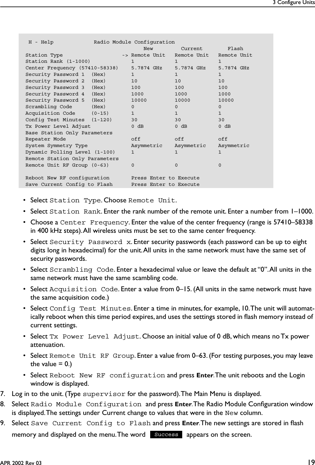 3 Configure UnitsAPR 2002 Rev 03 19 • Select Station Type. Choose Remote Unit. • Select Station Rank. Enter the rank number of the remote unit. Enter a number from 1–1000.  • Choose a Center Frequency. Enter the value of the center frequency (range is 57410–58338 in 400 kHz steps). All wireless units must be set to the same center frequency. • Select Security Password x. Enter security passwords (each password can be up to eight digits long in hexadecimal) for the unit. All units in the same network must have the same set of security passwords. • Select Scrambling Code. Enter a hexadecimal value or leave the default at “0”. All units in the same network must have the same scambling code. • Select Acquisition Code. Enter a value from 0–15. (All units in the same network must have the same acquisition code.) • Select Config Test Minutes. Enter a time in minutes, for example, 10. The unit will automat-ically reboot when this time period expires, and uses the settings stored in ﬂash memory instead of current settings. • Select Tx Power Level Adjust. Choose an initial value of 0 dB, which means no Tx power attenuation. • Select Remote Unit RF Group. Enter a value from 0–63. (For testing purposes, you may leave the value = 0.) • Select Reboot New RF configuration and press Enter. The unit reboots and the Login window is displayed.7. Log in to the unit. (Type supervisor for the password). The Main Menu is displayed.8. Select Radio Module Configuration and press Enter. The Radio Module Conﬁguration window is displayed. The settings under Current change to values that were in the New column.9. Select Save Current Config to Flash and press Enter. The new settings are stored in ﬂash memory and displayed on the menu. The word   appears on the screen. H - Help             Radio Module Configuration                                      New         Current        FlashStation Type                   -&gt; Remote Unit   Remote Unit   Remote UnitStation Rank (1-1000)             1             1             1Center Frequency (57410-58338)    5.7874 GHz    5.7874 GHz    5.7874 GHzSecurity Password 1  (Hex)        1             1             1Security Password 2  (Hex)        10            10            10Security Password 3  (Hex)        100           100           100Security Password 4  (Hex)        1000          1000          1000Security Password 5  (Hex)        10000         10000         10000Scrambling Code      (Hex)        0             0             0Acquisition Code     (0-15)       1             1             1Config Test Minutes  (1-120)      30            30            30Tx Power Level Adjust             0 dB          0 dB          0 dBBase Station Only ParametersRepeater Mode                     off           off           offSystem Symmetry Type              Asymmetric    Asymmetric    AsymmetricDynamic Polling Level (1-100)     1             1             1Remote Station Only ParametersRemote Unit RF Group (0-63)       0             0             0Reboot New RF configuration       Press Enter to ExecuteSave Current Config to Flash      Press Enter to ExecuteSuccess