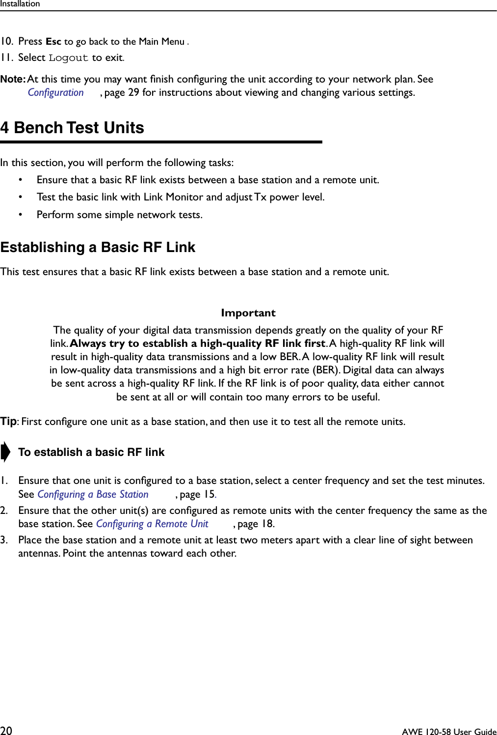 Installation20  AWE 120-58 User Guide10. Press Esc to go back to the Main Menu .11. Select Logout to exit.Note: At this time you may want ﬁnish conﬁguring the unit according to your network plan. See Configuration , page 29 for instructions about viewing and changing various settings.4 Bench Test UnitsIn this section, you will perform the following tasks:• Ensure that a basic RF link exists between a base station and a remote unit.• Test the basic link with Link Monitor and adjust Tx power level.• Perform some simple network tests.Establishing a Basic RF LinkThis test ensures that a basic RF link exists between a base station and a remote unit.Tip: First conﬁgure one unit as a base station, and then use it to test all the remote units.➧ To establish a basic RF link1. Ensure that one unit is conﬁgured to a base station, select a center frequency and set the test minutes. See Configuring a Base Station , page 15.2. Ensure that the other unit(s) are conﬁgured as remote units with the center frequency the same as the base station. See Configuring a Remote Unit , page 18.3. Place the base station and a remote unit at least two meters apart with a clear line of sight between antennas. Point the antennas toward each other.ImportantThe quality of your digital data transmission depends greatly on the quality of your RF link. Always try to establish a high-quality RF link ﬁrst. A high-quality RF link will result in high-quality data transmissions and a low BER. A low-quality RF link will result in low-quality data transmissions and a high bit error rate (BER). Digital data can always be sent across a high-quality RF link. If the RF link is of poor quality, data either cannot be sent at all or will contain too many errors to be useful.