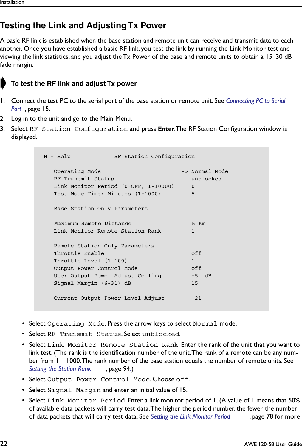 Installation22  AWE 120-58 User GuideTesting the Link and Adjusting Tx PowerA basic RF link is established when the base station and remote unit can receive and transmit data to each another. Once you have established a basic RF link, you test the link by running the Link Monitor test and viewing the link statistics, and you adjust the Tx Power of the base and remote units to obtain a 15–30 dB fade margin. ➧ To test the RF link and adjust Tx power1. Connect the test PC to the serial port of the base station or remote unit. See Connecting PC to Serial Port , page 15.2. Log in to the unit and go to the Main Menu.3. Select RF Station Configuration and press Enter. The RF Station Conﬁguration window is displayed. • Select Operating Mode. Press the arrow keys to select Normal mode. • Select RF Transmit Status. Select unblocked. • Select Link Monitor Remote Station Rank. Enter the rank of the unit that you want to link test. (The rank is the identiﬁcation number of the unit. The rank of a remote can be any num-ber from 1 – 1000. The rank number of the base station equals the number of remote units. See Setting the Station Rank , page 94.) • Select Output Power Control Mode. Choose off. • Select Signal Margin and enter an initial value of 15. • Select Link Monitor Period. Enter a link monitor period of 1. (A value of 1 means that 50% of available data packets will carry test data. The higher the period number, the fewer the number of data packets that will carry test data. See Setting the Link Monitor Period , page 78 for more  H - Help             RF Station Configuration    Operating Mode                        -&gt; Normal Mode    RF Transmit Status                       unblocked    Link Monitor Period (0=OFF, 1-10000)     0    Test Mode Timer Minutes (1-1000)         5    Base Station Only Parameters    Maximum Remote Distance                  5 Km    Link Monitor Remote Station Rank         1    Remote Station Only Parameters    Throttle Enable                          off    Throttle Level (1-100)                   1    Output Power Control Mode                off    User Output Power Adjust Ceiling         -5  dB    Signal Margin (6-31) dB                  15    Current Output Power Level Adjust        -21