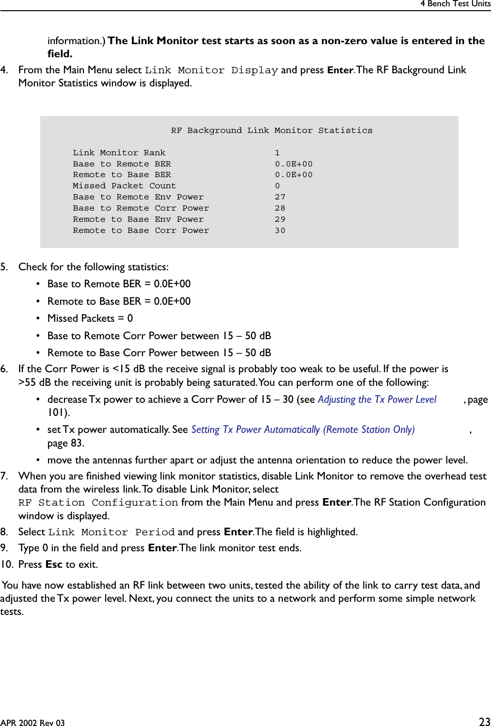 4 Bench Test UnitsAPR 2002 Rev 03 23information.) The Link Monitor test starts as soon as a non-zero value is entered in the ﬁeld. 4. From the Main Menu select Link Monitor Display and press Enter. The RF Background Link Monitor Statistics window is displayed.5. Check for the following statistics: • Base to Remote BER = 0.0E+00 • Remote to Base BER = 0.0E+00 • Missed Packets = 0 • Base to Remote Corr Power between 15 – 50 dB • Remote to Base Corr Power between 15 – 50 dB6. If the Corr Power is &lt;15 dB the receive signal is probably too weak to be useful. If the power is &gt;55 dB the receiving unit is probably being saturated. You can perform one of the following: • decrease Tx power to achieve a Corr Power of 15 – 30 (see Adjusting the Tx Power Level , page 101). • set Tx power automatically. See Setting Tx Power Automatically (Remote Station Only) , page 83.  • move the antennas further apart or adjust the antenna orientation to reduce the power level.7. When you are ﬁnished viewing link monitor statistics, disable Link Monitor to remove the overhead test data from the wireless link. To disable Link Monitor, select RF Station Configuration from the Main Menu and press Enter. The RF Station Conﬁguration window is displayed.8. Select Link Monitor Period and press Enter. The ﬁeld is highlighted.9. Type 0 in the ﬁeld and press Enter. The link monitor test ends.10. Press Esc to exit. You have now established an RF link between two units, tested the ability of the link to carry test data, and adjusted the Tx power level. Next, you connect the units to a network and perform some simple network tests.                      RF Background Link Monitor Statistics    Link Monitor Rank                    1    Base to Remote BER                   0.0E+00    Remote to Base BER                   0.0E+00    Missed Packet Count                  0    Base to Remote Env Power             27    Base to Remote Corr Power            28    Remote to Base Env Power             29    Remote to Base Corr Power            30