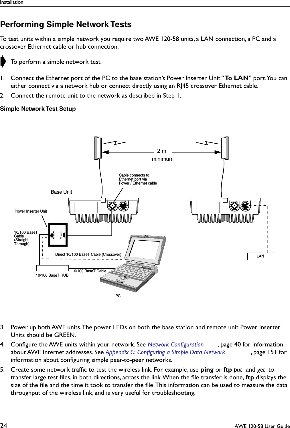 Installation24  AWE 120-58 User GuidePerforming Simple Network TestsTo test units within a simple network you require two AWE 120-58 units, a LAN connection, a PC and a crossover Ethernet cable or hub connection. ➧ To perform a simple network test1. Connect the Ethernet port of the PC to the base station’s Power Inserter Unit “To LAN” port. You can either connect via a network hub or connect directly using an RJ45 crossover Ethernet cable.2. Connect the remote unit to the network as described in Step 1.Simple Network Test Setup3. Power up both AWE units. The power LEDs on both the base station and remote unit Power Inserter Units should be GREEN.4. Conﬁgure the AWE units within your network. See Network Configuration , page 40 for information about AWE Internet addresses. See Appendix C: Configuring a Simple Data Network , page 151 for information about conﬁguring simple peer-to-peer networks.5. Create some network trafﬁc to test the wireless link. For example, use ping or ftp put  and get  to transfer large test ﬁles, in both directions, across the link. When the ﬁle transfer is done, ftp displays the size of the ﬁle and the time it took to transfer the ﬁle. This information can be used to measure the data throughput of the wireless link, and is very useful for troubleshooting.Base UnitPCLAN10/100 BaseT HUB10/100 BaseT CableDirect 10/100 BaseT Cable (Crossover)Cable connects toEthernet port via (StraightThrough)Cable10/100 BaseT2 mminimumPower Inserter UnitPower / Ethernet cableTo radioTo LAN