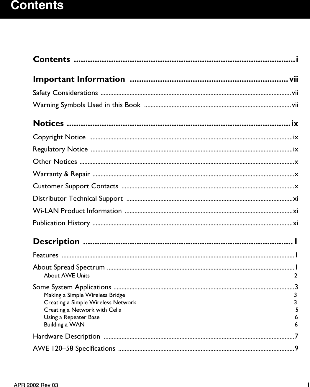    APR 2002 Rev 03 i Contents Contents ...............................................................................................iImportant Information  .................................................................... vii Safety Considerations ......................................................................................................................viiWarning Symbols Used in this Book  ...........................................................................................vii Notices ................................................................................................ix Copyright Notice  ..............................................................................................................................ixRegulatory Notice .............................................................................................................................ixOther Notices .....................................................................................................................................xWarranty &amp; Repair .............................................................................................................................xCustomer Support Contacts  ...........................................................................................................xDistributor Technical Support  .......................................................................................................xiWi-LAN Product Information ........................................................................................................xiPublication History ............................................................................................................................xi Description ..........................................................................................1 Features ................................................................................................................................................1About Spread Spectrum ....................................................................................................................1 About AWE Units  2 Some System Applications ................................................................................................................3 Making a Simple Wireless Bridge  3Creating a Simple Wireless Network  3Creating a Network with Cells  5Using a Repeater Base  6Building a WAN  6 Hardware Description  ......................................................................................................................7AWE 120–58 Specifications .............................................................................................................9