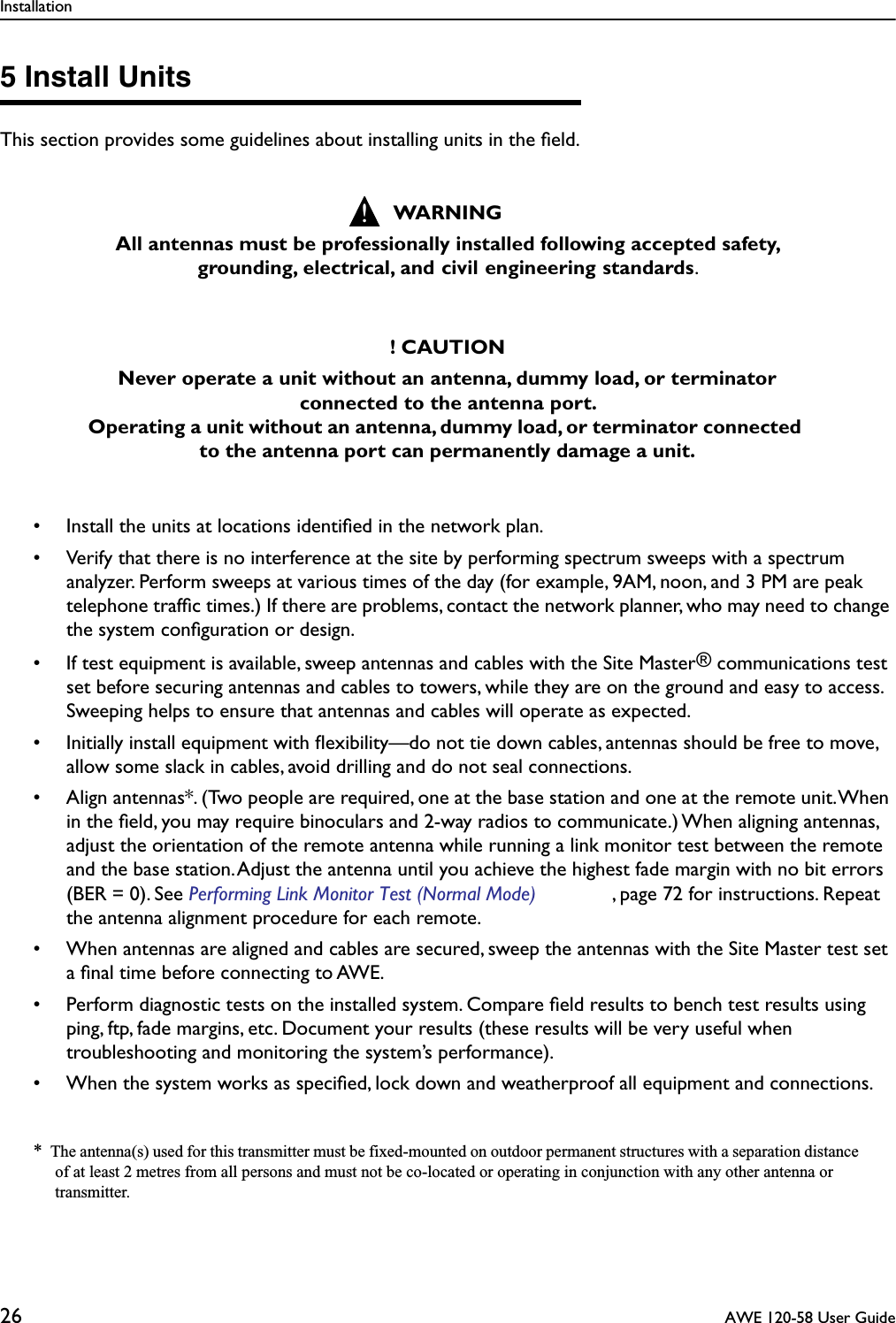 Installation26  AWE 120-58 User Guide5 Install UnitsThis section provides some guidelines about installing units in the ﬁeld.• Install the units at locations identiﬁed in the network plan.• Verify that there is no interference at the site by performing spectrum sweeps with a spectrum analyzer. Perform sweeps at various times of the day (for example, 9AM, noon, and 3 PM are peak telephone trafﬁc times.) If there are problems, contact the network planner, who may need to change the system conﬁguration or design.• If test equipment is available, sweep antennas and cables with the Site Master® communications test set before securing antennas and cables to towers, while they are on the ground and easy to access. Sweeping helps to ensure that antennas and cables will operate as expected.• Initially install equipment with ﬂexibility—do not tie down cables, antennas should be free to move, allow some slack in cables, avoid drilling and do not seal connections.• Align antennas*. (Two people are required, one at the base station and one at the remote unit. When in the ﬁeld, you may require binoculars and 2-way radios to communicate.) When aligning antennas, adjust the orientation of the remote antenna while running a link monitor test between the remote and the base station. Adjust the antenna until you achieve the highest fade margin with no bit errors (BER = 0). See Performing Link Monitor Test (Normal Mode) , page 72 for instructions. Repeat the antenna alignment procedure for each remote.• When antennas are aligned and cables are secured, sweep the antennas with the Site Master test set a ﬁnal time before connecting to AWE.• Perform diagnostic tests on the installed system. Compare ﬁeld results to bench test results using ping, ftp, fade margins, etc. Document your results (these results will be very useful when troubleshooting and monitoring the system’s performance).• When the system works as speciﬁed, lock down and weatherproof all equipment and connections.*  The antenna(s) used for this transmitter must be fixed-mounted on outdoor permanent structures with a separation distance of at least 2 metres from all persons and must not be co-located or operating in conjunction with any other antenna or transmitter.WARNINGAll antennas must be professionally installed following accepted safety, grounding, electrical, and civil engineering standards. ! CAUTIONNever operate a unit without an antenna, dummy load, or terminator connected to the antenna port. Operating a unit without an antenna, dummy load, or terminator connected to the antenna port can permanently damage a unit.!
