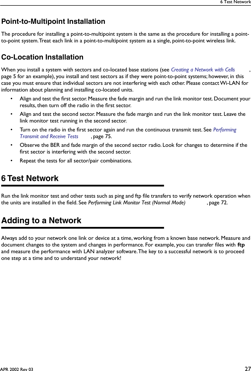 6 Test NetworkAPR 2002 Rev 03 27Point-to-Multipoint InstallationThe procedure for installing a point-to-multipoint system is the same as the procedure for installing a point-to-point system. Treat each link in a point-to-multipoint system as a single, point-to-point wireless link.Co-Location InstallationWhen you install a system with sectors and co-located base stations (see Creating a Network with Cells , page 5 for an example), you install and test sectors as if they were point-to-point systems; however, in this case you must ensure that individual sectors are not interfering with each other. Please contact Wi-LAN for information about planning and installing co-located units.• Align and test the ﬁrst sector. Measure the fade margin and run the link monitor test. Document your results, then turn off the radio in the ﬁrst sector.• Align and test the second sector. Measure the fade margin and run the link monitor test. Leave the link monitor test running in the second sector.• Turn on the radio in the ﬁrst sector again and run the continuous transmit test. See Performing Transmit and Receive Tests , page 75.• Observe the BER and fade margin of the second sector radio. Look for changes to determine if the ﬁrst sector is interfering with the second sector.• Repeat the tests for all sector/pair combinations.6 Test NetworkRun the link monitor test and other tests such as ping and ftp ﬁle transfers to verify network operation when the units are installed in the ﬁeld. See Performing Link Monitor Test (Normal Mode) , page 72.Adding to a NetworkAlways add to your network one link or device at a time, working from a known base network. Measure and document changes to the system and changes in performance. For example, you can transfer ﬁles with ftp and measure the performance with LAN analyzer software. The key to a successful network is to proceed one step at a time and to understand your network!