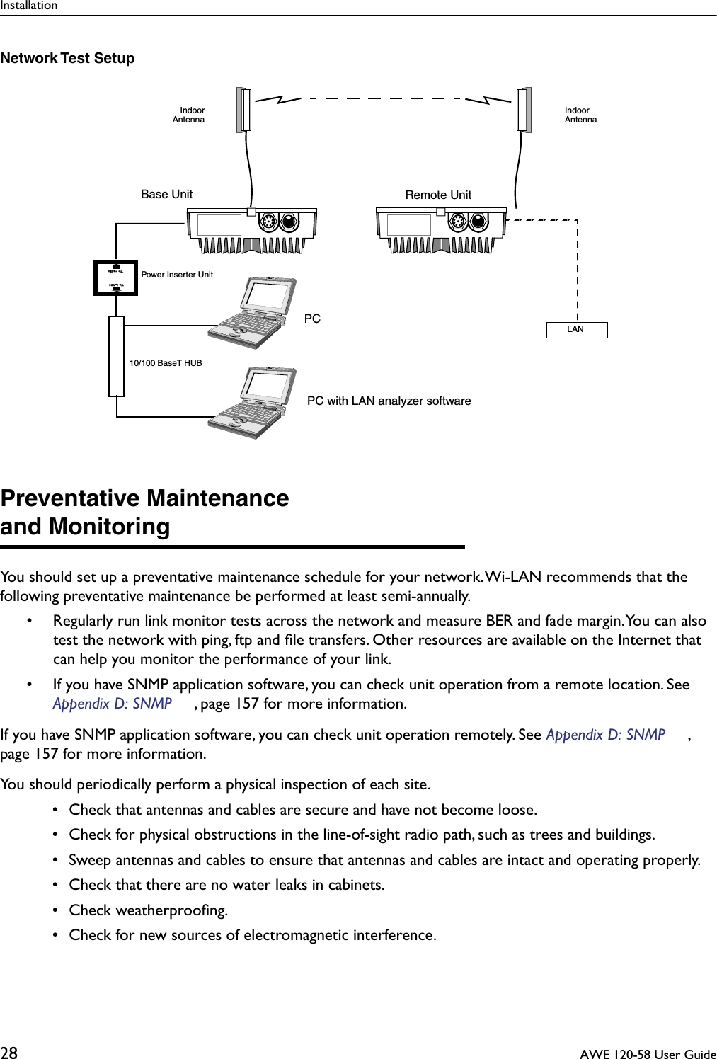 Installation28  AWE 120-58 User GuideNetwork Test SetupPreventative Maintenanceand MonitoringYou should set up a preventative maintenance schedule for your network. Wi-LAN recommends that the following preventative maintenance be performed at least semi-annually. • Regularly run link monitor tests across the network and measure BER and fade margin. You can also test the network with ping, ftp and ﬁle transfers. Other resources are available on the Internet that can help you monitor the performance of your link.• If you have SNMP application software, you can check unit operation from a remote location. See Appendix D: SNMP , page 157 for more information.If you have SNMP application software, you can check unit operation remotely. See Appendix D: SNMP , page 157 for more information.You should periodically perform a physical inspection of each site. • Check that antennas and cables are secure and have not become loose. • Check for physical obstructions in the line-of-sight radio path, such as trees and buildings. • Sweep antennas and cables to ensure that antennas and cables are intact and operating properly. • Check that there are no water leaks in cabinets. • Check weatherprooﬁng. • Check for new sources of electromagnetic interference.IndoorAntennaIndoorAntennaBase Unit Remote UnitLAN10/100 BaseT HUBPC with LAN analyzer softwarePCTo radioTo LANPower Inserter Unit