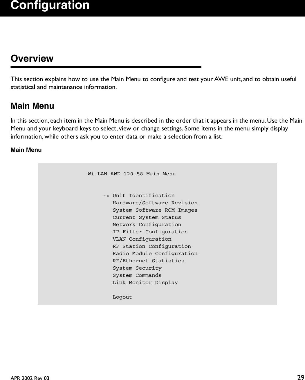 APR 2002 Rev 03 29ConﬁgurationOverviewThis section explains how to use the Main Menu to conﬁgure and test your AWE unit, and to obtain useful statistical and maintenance information.Main MenuIn this section, each item in the Main Menu is described in the order that it appears in the menu. Use the Main Menu and your keyboard keys to select, view or change settings. Some items in the menu simply display information, while others ask you to enter data or make a selection from a list.Main Menu            Wi-LAN AWE 120-58 Main Menu                  -&gt; Unit Identification                     Hardware/Software Revision                     System Software ROM Images                     Current System Status                     Network Configuration                     IP Filter Configuration                     VLAN Configuration                     RF Station Configuration                     Radio Module Configuration                     RF/Ethernet Statistics                     System Security                     System Commands                     Link Monitor Display                     Logout