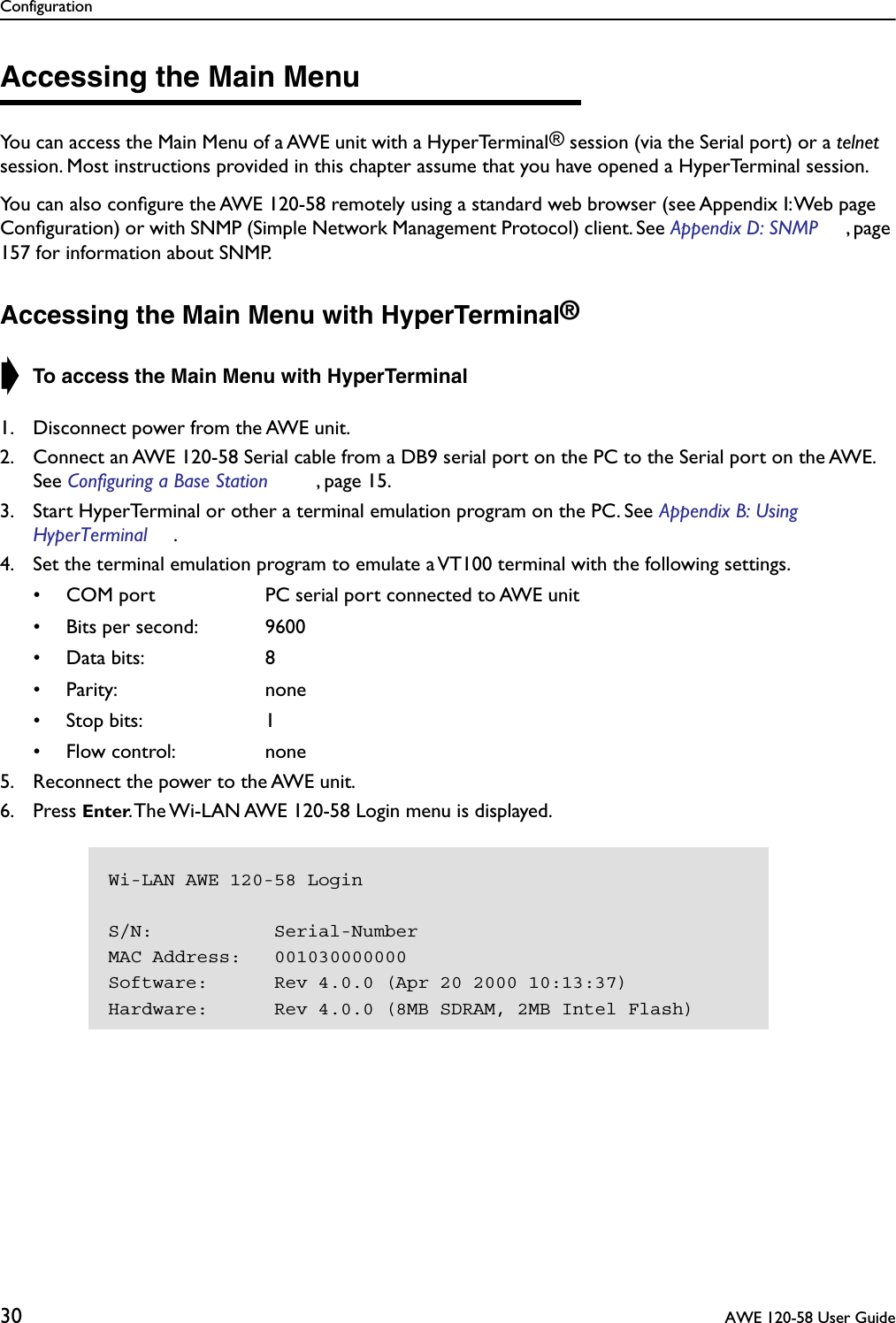 Configuration30  AWE 120-58 User GuideAccessing the Main MenuYou can access the Main Menu of a AWE unit with a HyperTerminal® session (via the Serial port) or a telnet session. Most instructions provided in this chapter assume that you have opened a HyperTerminal session.You can also conﬁgure the AWE 120-58 remotely using a standard web browser (see Appendix I: Web page Conﬁguration) or with SNMP (Simple Network Management Protocol) client. See Appendix D: SNMP , page 157 for information about SNMP.Accessing the Main Menu with HyperTerminal®➧ To access the Main Menu with HyperTerminal1. Disconnect power from the AWE unit.2. Connect an AWE 120-58 Serial cable from a DB9 serial port on the PC to the Serial port on the AWE. See Configuring a Base Station , page 15.3. Start HyperTerminal or other a terminal emulation program on the PC. See Appendix B: Using HyperTerminal .4. Set the terminal emulation program to emulate a VT100 terminal with the following settings.• COM port PC serial port connected to AWE unit• Bits per second: 9600• Data bits: 8• Parity: none• Stop bits: 1• Flow control: none5. Reconnect the power to the AWE unit.6. Press Enter. The Wi-LAN AWE 120-58 Login menu is displayed.Wi-LAN AWE 120-58 LoginS/N:           Serial-NumberMAC Address:   001030000000Software:      Rev 4.0.0 (Apr 20 2000 10:13:37)Hardware:      Rev 4.0.0 (8MB SDRAM, 2MB Intel Flash)