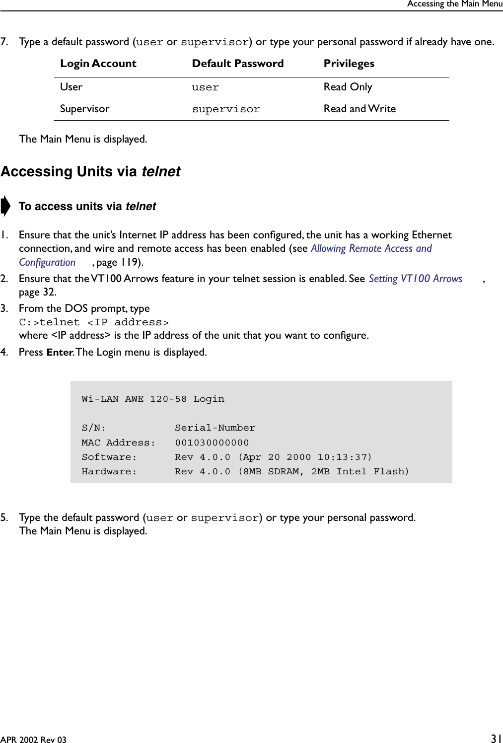 Accessing the Main MenuAPR 2002 Rev 03 317. Type a default password (user or supervisor) or type your personal password if already have one.The Main Menu is displayed.Accessing Units via telnet➧ To access units via telnet1. Ensure that the unit’s Internet IP address has been conﬁgured, the unit has a working Ethernet connection, and wire and remote access has been enabled (see Allowing Remote Access and Configuration , page 119).2. Ensure that the VT100 Arrows feature in your telnet session is enabled. See Setting VT100 Arrows , page 32.3. From the DOS prompt, typeC:&gt;telnet &lt;IP address&gt; where &lt;IP address&gt; is the IP address of the unit that you want to conﬁgure.4. Press Enter. The Login menu is displayed.5. Type the default password (user or supervisor) or type your personal password.The Main Menu is displayed.Login Account Default Password PrivilegesUser user Read OnlySupervisor supervisor Read and WriteWi-LAN AWE 120-58 LoginS/N:           Serial-NumberMAC Address:   001030000000Software:      Rev 4.0.0 (Apr 20 2000 10:13:37)Hardware:      Rev 4.0.0 (8MB SDRAM, 2MB Intel Flash)