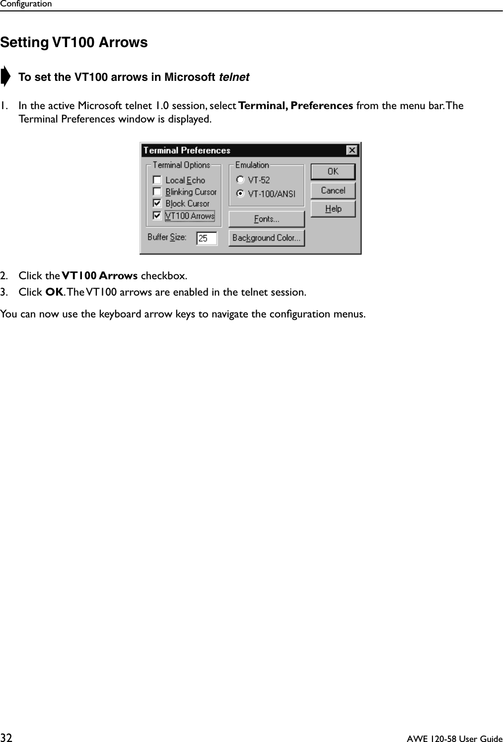 Configuration32  AWE 120-58 User GuideSetting VT100 Arrows➧ To set the VT100 arrows in Microsoft telnet1. In the active Microsoft telnet 1.0 session, select Terminal, Preferences from the menu bar. The Terminal Preferences window is displayed.2. Click the VT100 Arrows checkbox.3. Click OK. The VT100 arrows are enabled in the telnet session. You can now use the keyboard arrow keys to navigate the conﬁguration menus.