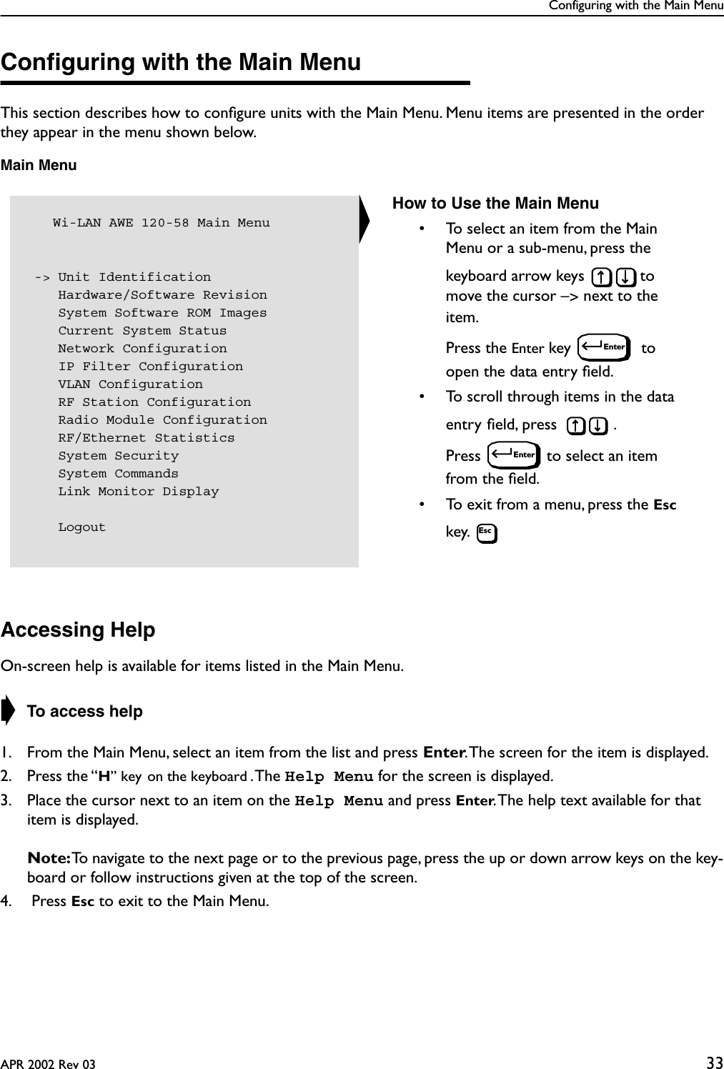 Configuring with the Main MenuAPR 2002 Rev 03 33Conﬁguring with the Main MenuThis section describes how to conﬁgure units with the Main Menu. Menu items are presented in the order they appear in the menu shown below.Main MenuAccessing HelpOn-screen help is available for items listed in the Main Menu.➧ To access help1. From the Main Menu, select an item from the list and press Enter. The screen for the item is displayed.2. Press the “H” key on the keyboard . The  Help Menu for the screen is displayed. 3. Place the cursor next to an item on the Help Menu and press Enter. The help text available for that item is displayed.Note: To navigate to the next page or to the previous page, press the up or down arrow keys on the key-board or follow instructions given at the top of the screen.4.  Press Esc to exit to the Main Menu.   Wi-LAN AWE 120-58 Main Menu -&gt; Unit Identification    Hardware/Software Revision    System Software ROM Images    Current System Status    Network Configuration    IP Filter Configuration    VLAN Configuration    RF Station Configuration    Radio Module Configuration    RF/Ethernet Statistics    System Security    System Commands    Link Monitor Display    LogoutHow to Use the Main Menu• To select an item from the Main Menu or a sub-menu, press the keyboard arrow keys  to move the cursor –&gt; next to the item. Press the Enter key   to open the data entry ﬁeld.• To scroll through items in the data entry ﬁeld, press  . Press  to select an item from the ﬁeld.• To exit from a menu, press the Esc key. EnterEnterEsc