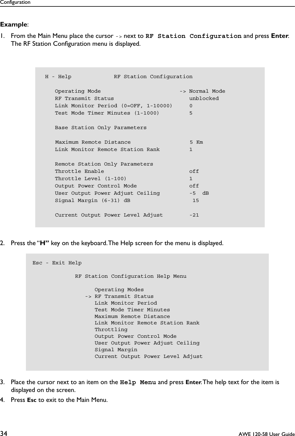 Configuration34  AWE 120-58 User GuideExample:1. From the Main Menu place the cursor -&gt; next to RF Station Configuration and press Enter. The RF Station Conﬁguration menu is displayed.2. Press the “H” key on the keyboard. The Help screen for the menu is displayed. 3. Place the cursor next to an item on the Help Menu and press Enter. The help text for the item is displayed on the screen.4. Press Esc to exit to the Main Menu. H - Help             RF Station Configuration    Operating Mode                        -&gt; Normal Mode    RF Transmit Status                       unblocked    Link Monitor Period (0=OFF, 1-10000)     0    Test Mode Timer Minutes (1-1000)         5    Base Station Only Parameters    Maximum Remote Distance                  5 Km    Link Monitor Remote Station Rank         1    Remote Station Only Parameters    Throttle Enable                          off    Throttle Level (1-100)                   1    Output Power Control Mode                off    User Output Power Adjust Ceiling         -5  dB    Signal Margin (6-31) dB                   15    Current Output Power Level Adjust        -21Esc - Exit Help               RF Station Configuration Help Menu                   Operating Modes                -&gt; RF Transmit Status                   Link Monitor Period                   Test Mode Timer Minutes                   Maximum Remote Distance                   Link Monitor Remote Station Rank                   Throttling                   Output Power Control Mode                   User Output Power Adjust Ceiling                   Signal Margin                   Current Output Power Level Adjust